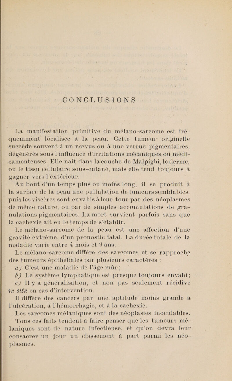 f CONCLUSIONS La manifestation primitive du mélano-sarcome est fré¬ quemment localisée à la peau. Cette tumeur originelle succède souvent à un nœvus ou à une verrue pigmentaires, dégénérés sous l’influence d’irritations mécaniques ou médi¬ camenteuses. Elle naît dans la couche de Malpiglii, le derme, ou le tissu cellulaire sous-cutané, mais elle tend toujours à gagner vers l’extérieur. Au bout d’un temps plus ou moins long, il se produit à la surface de la peau une pullulation de tumeurs semblables, puis les viscères sont envahis à leur tour par des néoplasmes de même nature, ou par de simples accumulations de gra¬ nulations pigmentaires. La mort survient parfois sans que la cachexie ait eu le temps de s’établir. Le mélano-sarcome de la peau est une affection d’une gravité extrême, d’un pronostic fatal. La durée totale de la maladie varie entre 4 mois et 9 ans. Le mélano-sarcome diffère des sarcomes et se rapproche des tumeurs épithéliales par plusieurs caractères : a) C’est une maladie de l’age mur ; b) Le système lymphatique est presque toujours envahi; c) Il y a généralisation, et non pas seulement récidive in situ en cas d’intervention. Il diffère des cancers par une aptitude moins grande à l’ulcération, à l’hémorrliagie, et à la cachexie. Les sarcomes mélaniques sont des néoplasies inoculables. Tous ces faits tendent à faire penser que les tumeurs mé¬ laniques sont de nature infectieuse, et qu’on devra leur consacrer un jour un classement à part parmi les néo¬ plasmes.