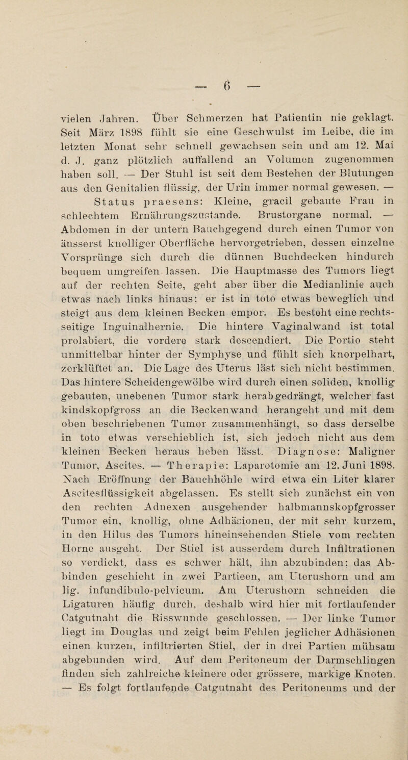 vielen Jahren. Über Schmerzen hat Patientin nie geklagt. Seit März 1898 fühlt sie eine Geschwulst im Leibe, die im letzten Monat sehr schnell gewachsen sein und am 12. Mai d. J. ganz plötzlich auffallend an Volumen zugenommen haben soll. — Der Stuhl ist seit dem Bestehen der Blutungen aus den Genitalien flüssig, der Urin immer normal gewesen. — Status praesens: Kleine, gracil gebaute Frau in schlechtem Ernährungszustände. Brustorgane normal. — Abdomen in der untern Bauchgegend durch einen Tumor von änsserst knolliger Oberfläche hervorgetrieben, dessen einzelne Vorsprünge sich durch die dünnen Buchdecken hindurch bequem umgreifen lassen. Die Hauptmasse des Tumors liegt auf der rechten Seite, geht aber über die Medianlinie auch etwas nach links hinaus; er ist in toto etwas beweglich und steigt aus dem kleinen Becken empor. Es besteht eine rechts¬ seitige Inguinalhernie. Die hintere Vaginalwand ist total prolabiert, die vordere stark descendiert. Die Portio steht unmittelbar hinter der Symphyse und fühlt sich knorpelhart, zerklüftet an. Die Lage des Uterus läst sich nicht bestimmen. Das hintere Scheidengewölbe wird durch einen soliden, knollig gebauten, unebenen Tumor stark herab gedrängt, welcher fast kindskopfgross an die Beckenwand herangeht und mit dem oben beschriebenen Tumor zusammenhängt, so dass derselbe in toto etwas verschieblich ist, sich jedoch nicht aus dem kleinen Becken heraus beben lässt. Diagnose: Maligner Tumor, Ascites. — Therapie: Laparotomie am 12. Juni 1898. Nach Eröffnung der Bauchhöhle wird etwa ein Liter klarer Ascitesflüssigkeit abgelassen. Es stellt sich zunächst ein von den rechten Adnexen ausgehender halbmannskopfgrosser Tumor ein, knollig, ohne Adhäsionen, der mit sehr kurzem, in den Hilus des Tumors hineinsehenden Stiele vom rechten Horne ausgeht. Der Stiel ist ausserdem durch Infiltrationen so verdickt, dass es schwer hält, ihn abzubinden: das Ab¬ binden geschieht in zwei Partieen, am Uterushorn und am lig. infundibulo-pelvicum. Am Uterushorn schneiden die Ligaturen häufig durch, deshalb wird hier mit fortlaufender Catgutnaht die Risswunde geschlossen. — Der linke Tumor liegt im Douglas und zeigt beim Fehlen jeglicher Adhäsionen einen kurzen, infiltrierten Stiel, der in drei Partien mühsam abgebunden wird. Auf dem Peritoneum der Darmschlingen finden sich zahlreiche kleinere oder grössere, markige Knoten. — Es folgt fortlaufende Catgutnaht des Peritoneums und der