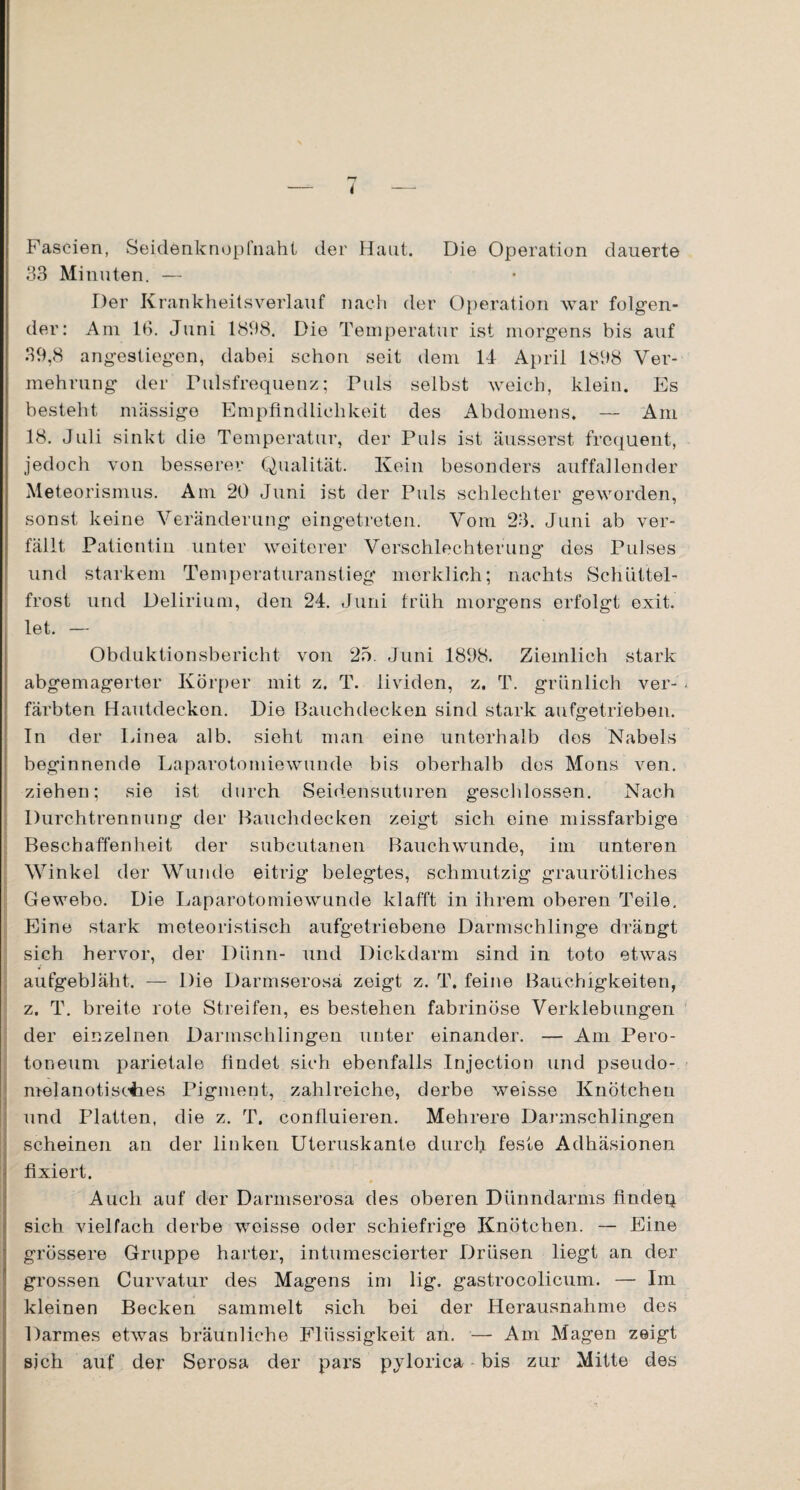 Fascien, Seidenknopfnaht der Haut. Die Operation dauerte 33 Minuten. — Der Krankheitsverlauf nach der Operation war folgen¬ der: Am 13. Juni 1898. Die Temperatur ist morgens bis auf 39,8 angestiegen, dabei schon seit dem 14 April 1898 Ver¬ mehrung der Pulsfrequenz; Puls selbst weich, klein. Es besteht massige Empfindlichkeit des Abdomens. — Am 18. Juli sinkt die Temperatur, der Puls ist äusserst frequent, jedoch von besserer Qualität. Kein besonders auffallender Meteorismus. Am 20 Juni ist der Puls schlechter geworden, sonst keine Veränderung eingetreten. Vom 23. Juni ab ver¬ fällt Patientin unter weiterer Verschlechterung des Pulses und starkem Temperaturanstieg merklich; nachts Schüttel¬ frost und Delirium, den 24. Juni früh morgens erfolgt exit. let. — Obduktionsbericht von 25. Juni 1898. Ziemlich stark abgemagerter Körper mit z. T. lividen, z. T. grünlich ver- : färbten Hautdecken. Die Bauchdecken sind stark aufgetrieben. In der Linea alb. sieht man eine unterhalb dos Nabels beginnende Laparotomiewunde bis oberhalb dos Mons ven. ziehen; sie ist durch Seidensuturen geschlossen. Nach Durchtrennung der Bauchdecken zeigt sich eine missfarbige Beschaffenheit der subcutanen Bauchwunde, im unteren Winkel der Wunde eitrig belegtes, schmutzig graurötliches Gewebe. Die Laparotomiewunde klafft in ihrem oberen Teile. Eine stark meteoristisch aufgetriebene Darmschlinge drängt sich hervor, der Dünn- und Dickdarm sind in toto etwas aufgebläht. — Die Darmserosa zeigt z. T. feine Bauchigkeiten, z. T. breite rote Streifen, es bestehen fabrinöse Verklebungen der einzelnen Darmschlingen unter einander. — Am Pero- toneuni parietale findet sich ebenfalls Injection und pseudo- melanotisohes Pigment, zahlreiche, derbe weisse Knötchen und Platten, die z. T. confluieren. Mehrere Darmschlingen scheinen an der linken Uteruskante durch feste Adhäsionen fixiert. Auch auf der Darmserosa des oberen Dünndarms findep sich vielfach derbe weisse oder schiefrige Knötchen. — Eine grössere Gruppe harter, intumescierter Drüsen liegt an der grossen Curvatur des Magens im lig. gastrocolicum. — Im kleinen Becken sammelt sich bei der Herausnahme des Darmes etwas bräunliche Flüssigkeit an. — Am Magen zeigt sich auf der Serosa der pars pylorica bis zur Mitte des