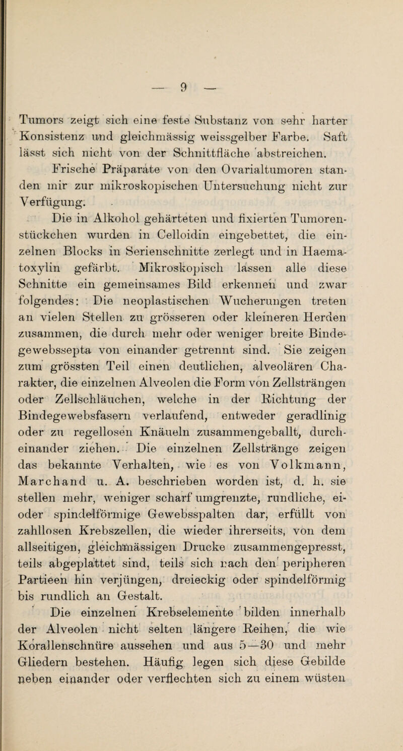 Tumors zeigt sich eine feste Substanz von sehr harter Konsistenz und gleichmässig weissgelber Farbe. Saft lässt sich nicht von der Schnittfläche 'abstreichen. Frische Präparate von den Ovarialtumoren stan¬ den mir zur mikroskopischen Untersuchung nicht zur Verfügung. Die in Alkohol gehärteten und fixierten Tumoren¬ stückchen wurden in Celloidin eingebettet, die ein¬ zelnen Blocks in Serienschnitte zerlegt und in Haema- toxylin gefärbt. Mikroskopisch lassen alle diese Schnitte ein gemeinsames Bild erkennen und zwar folgendes: Die neoplastischen Wucherungen treten an vielen Stellen zu grösseren oder kleineren Herden zusammen, die durch mehr oder weniger breite Binde¬ ge webssepta von einander getrennt sind. Sie zeigen zum grössten Teil einen deutlichen, alveolären Cha¬ rakter, die einzelnen Alveolen die Form von Zellsträngen oder Zellschläuchen, welche in der Dichtung der Bindegewebsfasern verlaufend, entweder geradlinig oder zu regellosen Knäueln zusammen geballt, durch¬ einander ziehen. Die einzelnen Zellstränge zeigen das bekannte Verhalten, wie es von Volkmann, March and u. A. beschrieben worden ist, d. h. sie stellen mehr, weniger scharf umgrenzte, rundliche, ei- oder spindelförmige Gewebsspalten dar, erfüllt von zahllosen Krebszellen, die wieder ihrerseits, von dem allseitigen, gleichmässigen Drucke zusammengepresst, teils abgeplattet sind, teils sich rach den peripheren Partieen hin verjüngen, dreieckig oder spindelförmig bis rundlich an Gestalt. Die einzelnen Krebselemente bilden innerhalb der Alveolen nicht selten längere Eeihen, die wie KoraUenschnüre aussehen und aus 5—30 und mehr Gliedern bestehen. Häufig legen sich diese Gebilde neben einander oder verflechten sich zu einem wüsten