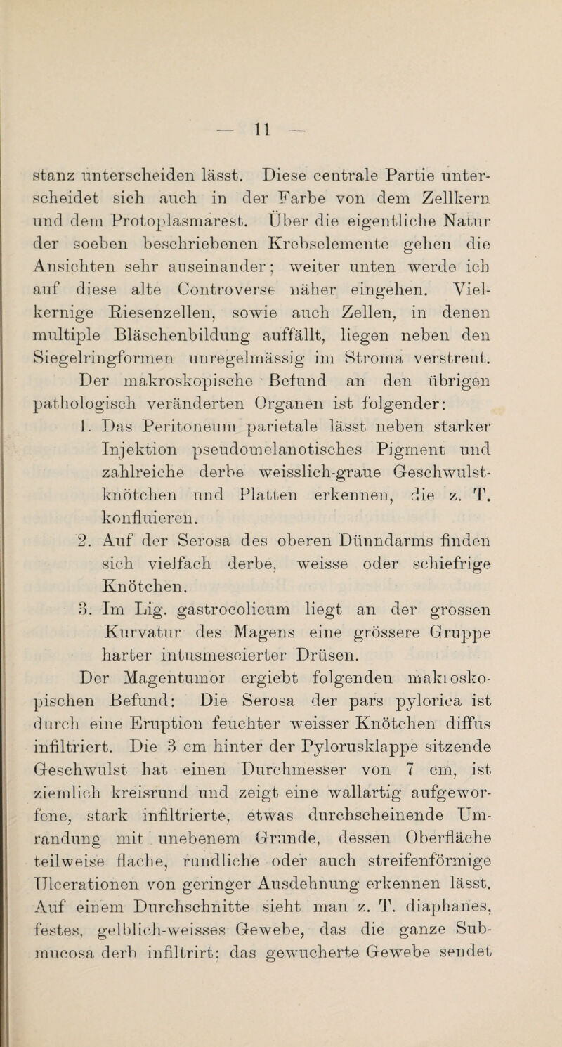 stanz unterscheiden lässt. Diese centrale Partie unter¬ scheidet sich auch in der Farbe von dem Zellkern und dem Protoplasmarest. Über die eigentliche Natur der soeben beschriebenen Krebselemente gehen die Ansichten sehr auseinander; weiter unten werde ich auf diese alte Controverse näher eingehen. Viel¬ kernige Riesenzellen, sowie auch Zellen, in denen multiple Bläschenbildung auffällt, liegen neben den Siegelringformen unregelmässig im Stroma verstreut. Der makroskopische Befund an den übrigen pathologisch veränderten Organen ist folgender: 1. Das Peritoneum parietale lässt neben starker Injektion pseudomelanotisches Pigment und zahlreiche derbe weisslich-graue Geschwulst¬ knötchen und Platten erkennen, die z. T. konfluieren. 2. Auf der Serosa des oberen Dünndarms finden sich vielfach derbe, weisse oder schiefrige Knötchen. 3. Im Big. gastrocolicum liegt an der grossen Kurvatur des Magens eine grössere Gruppe harter intusmescierter Drüsen. Der Magentumor ergiebt folgenden makiosko- pischen Befund: Die Serosa der pars pylorica ist durch eine Eruption feuchter weisser Knötchen diffus infiltriert. Die 3 cm hinter der Pylorusklappe sitzende Geschwulst hat einen Durchmesser von 7 cm, ist ziemlich kreisrund und zeigt eine wallartig aufgewor¬ fene, stark infiltrierte, etwas durchscheinende Um¬ randung mit unebenem Grunde, dessen Oberfläche teilweise flache, rundliche oder auch streifenförmige Ulcerationen von geringer Ausdehnung erkennen lässt. Auf einem Durchschnitte sieht man z. T. diaphanes, festes, gelblich-weisses Gewebe, das die ganze Sub- mucosa derb infiltrirt; das gewucherte Gewebe sendet