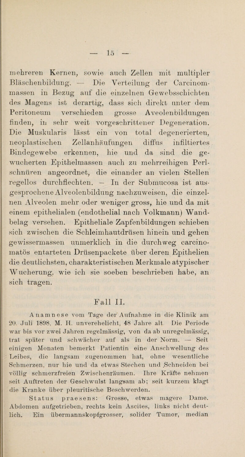 mehreren Kernen, sowie auch Zellen mit multipler Bläschenbildung. — Die Verteilung der Carcinom- massen in Bezug auf die einzelnen Gewebsschichten des Magens ist derartig, dass sich direkt unter dem Peritoneum verschieden grosse Aveolen Bildungen finden, in sehr weit vorgeschrittener Degeneration. Die Muskularis lässt ein von total degenerierten, neoplastischen Zellanhäufungen diffus infiltiertes Bindegewebe erkennen, hie und da sind die ge¬ wucherten Epithelmassen auch zu mehrreihigen Perl¬ schnüren angeordnet, die einander an vielen Stellen regellos durchflechten. — In der Submucosa ist aus¬ gesprochene Alveolenbildung nachzuweisen, die einzel¬ nen Alveolen mehr oder weniger gross, hie und da mit einem epithelialen (endothelial nach Volkmann) Wand¬ belag versehen. Epitheliale Zapfenbildungen schieben sich zwischen die Schleimhautdrüsen hinein und gehen gewissermassen unmerklich in die durchweg carcino- matös entarteten Drüsenpackete über deren Epithelien die deutlichsten, charakteristischen Merkmale atypischer Wucherung, wie ich sie soeben beschrieben habe, an sich tragen. Fall II. Anamnese vom Tage der Aufnahme in die Klinik am 20. Juli 1898, M. IJ. unverehelicht, 48 Jahre alt Die Periode war his vor zwei Jahren regelmässig, von da ab unregelmässig, trat später und schwächer auf als in der Norm. — Seit einigen Monaten bemerkt Patientin eine Anschwellung des Leibes, die langsam zugenommen hat, ohne wesentliche Schmerzen, nur hie und da etwas Stechen und .Schneiden bei völlig schmerzfreien Zwischenräumen. Ihre Kräfte nehmen seit Auftreten der Geschwulst langsam ab; seit kurzem klagt die Kranke über pleuritische Beschwerden. Status praesens: Grosse, etwas magere Dame. Abdomen aufgetrieben, rechts kein Ascites, links nicht deut¬ lich. Ein übermannskopfgrosser, solider Tumor, median