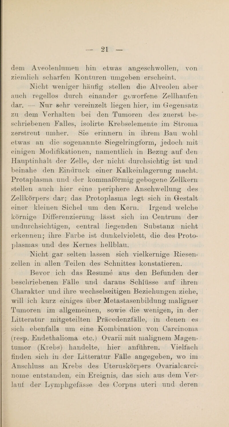 dem Aveolenlumen hin etwas angeschwollen, von ziemlich scharfen Konturen umgeben erscheint. Nicht weniger häufig stellen die Alveolen aber auch regellos durch einander geworfene Zellhaufen dar. — Nur sehr vereinzelt liegen hier, im Gegensatz zu dem Verhalten bei den Tumoren des zuerst be¬ schriebenen Falles, isolirte Krebselemente im Stroma zerstreut umher. Sie erinnern in ihrem Bau wohl etwas an die sogenannte Siegelringform, jedoch mit einigen Modifikationen, namentlich in Bezug auf den Hauptinhalt der Zelle, der nicht durchsichtig ist und beinahe den Eindruck einer Kalkeinlagerung macht. Protaplasma und der kommaförmig gebogene Zellkern stellen auch hier eine periphere Anschwellung des Zellkörpers dar; das Protoplasma legt sich in Gestalt einer kleinen Sichel um den Kern. Irgend welche körnige Differenzierung lässt sich im Centrum der undurchsichtigen, central liegenden Substanz nicht erkennen; ihre Farbe ist dunkelviolett, die des Proto¬ plasmas und des Kernes hellblau. Nicht gar selten lassen sich vielkernige Kiesen¬ zellen in allen Teilen des Schnittes konstatieren. Bevor ich das Kesume aus den Befunden der beschriebenen Fälle und daraus Schlüsse auf ihren Charakter und ihre wechselseitigen Beziehungen ziehe, will ich kurz einiges über Metastasenbildung maligner Tumoren im allgemeinen, sowie die wenigen, in der Litteratur mitgeteilten Präcedenzfälle, in denen es sich ebenfalls um eine Kombination von Carcinoma (resp. Endethalioma etc.) Ovarii mit malignem Magen¬ tumor (Krebs) handelte, hier anführen. Vielfach finden sich in der Litteratur Fälle angegeben, wo im Anschluss an Krebs des Uteruskörpers Ovarialcarci- norne entstanden, ein Ereignis, das sich aus dem Ver¬ lauf der Lymphgefässe des Corpus uteri und deren