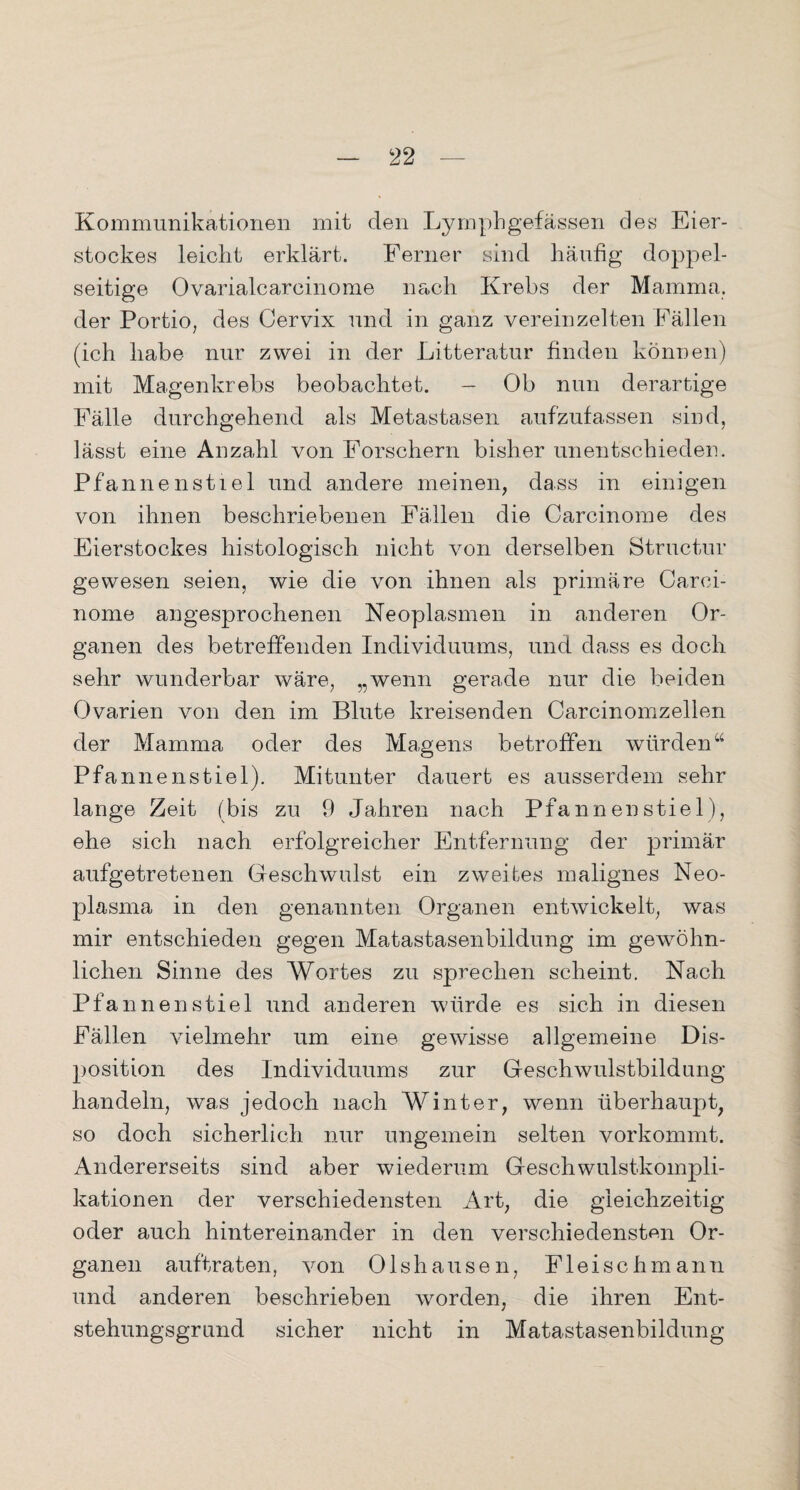 Kommunikationen mit den Lymphgefässen des Eier¬ stockes leicht erklärt. Ferner sind häufig doppel¬ seitige Ovarialcarcinome nach Krebs der Mamma, der Portio, des Cervix und in ganz vereinzelten Fällen (ich habe nur zwei in der Litteratur finden können) mit Magenkrebs beobachtet. - Ob nun derartige Fälle durchgehend als Metastasen aufzufassen sind, lässt eine Anzahl von Forschern bisher unentschieden. Pfannenstiel und andere meinen, dass in einigen von ihnen beschriebenen Fällen die Carcinome des Eierstockes histologisch nicht von derselben Structur gewesen seien, wie die von ihnen als primäre Carci¬ nome angesprochenen Neoplasmen in anderen Or¬ ganen des betreffenden Individuums, und dass es doch sehr wunderbar wäre, „wenn gerade nur die beiden Ovarien von den im Blute kreisenden Carcinomzellen der Mamma oder des Magens betroffen würden “ Pfannenstiel). Mitunter dauert es ausserdem sehr lange Zeit (bis zu 9 Jahren nach Pfannen stiel), ehe sich nach erfolgreicher Entfernung der primär aufgetretenen Geschwulst ein zweites malignes Neo¬ plasma in den genannten Organen entwickelt, was mir entschieden gegen Matastasenbildung im gewöhn¬ lichen Sinne des Wortes zu sprechen scheint. Nach Pfannenstiel und anderen würde es sich in diesen Fällen vielmehr um eine gewisse allgemeine Dis¬ position des Individuums zur Geschwulstbildung handeln, was jedoch nach Winter, wenn überhaupt, so doch sicherlich nur ungemein selten vorkommt. Andererseits sind aber wiederum Geschwulstkompli¬ kationen der verschiedensten Art, die gleichzeitig oder auch hintereinander in den verschiedensten Or¬ ganen auftraten, von Olshausen, Fleischmann und anderen beschrieben worden, die ihren Ent¬ stehungsgrund sicher nicht in Matastasenbildung