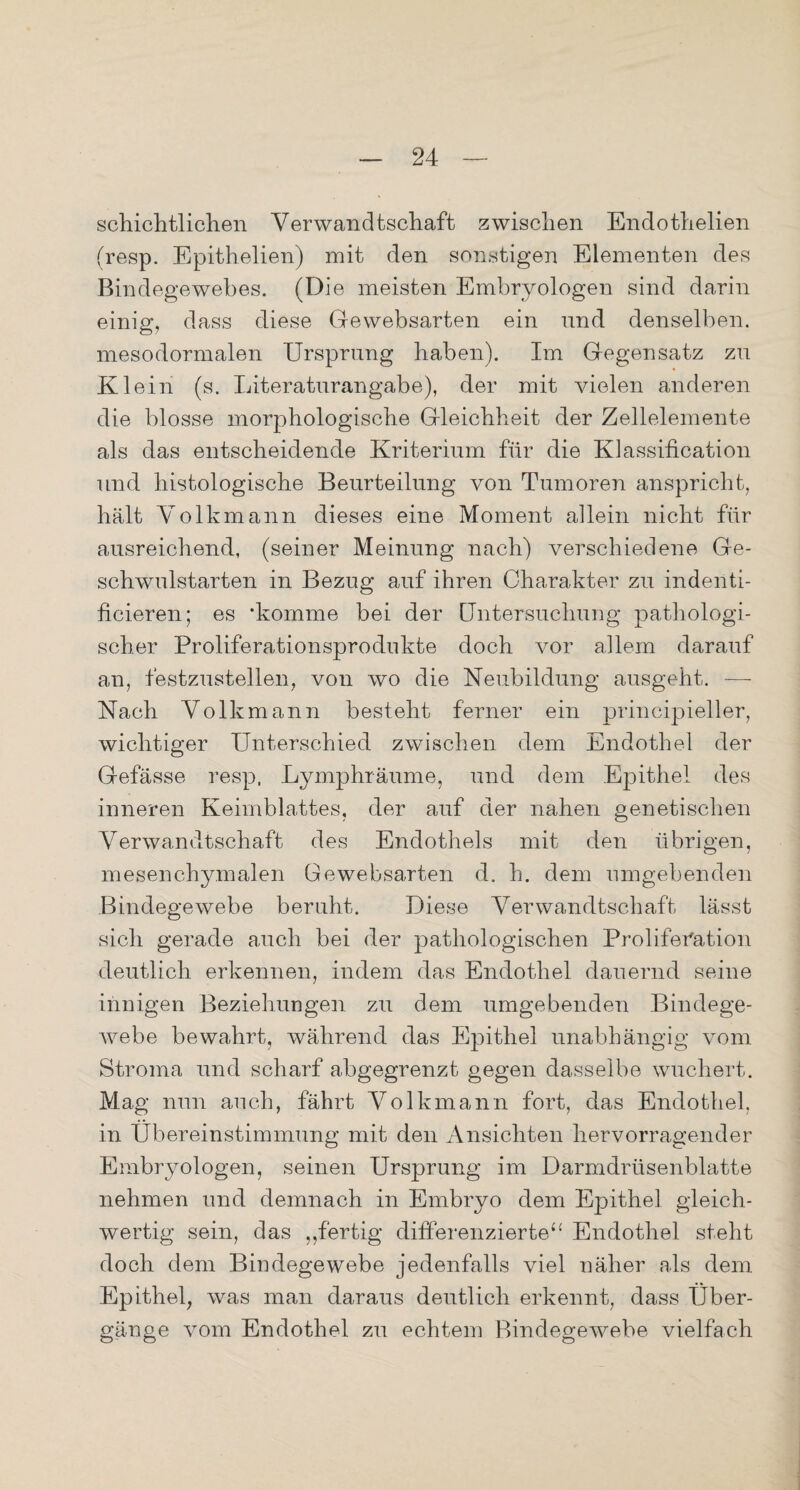 Schichthöhen Verwandtschaft zwischen Endothelien (resp. Epithelien) mit den sonstigen Elementen des Bindegewebes. (Die meisten Embryologen sind darin einig, dass diese Gewebsarten ein und denselben, mesodormalen Ursprung haben). Im Gegensatz zu Klein (s. Literaturangabe), der mit vielen anderen die blosse morphologische Gleichheit der Zellelemente als das entscheidende Kriterium für die Klassification und histologische Beurteilung von Tumoren anspricht, hält Volkmann dieses eine Moment allein nicht für ausreichend, (seiner Meinung nach) verschiedene Ge¬ schwulstarten in Bezug auf ihren Charakter zu indenti- ficieren; es ‘komme bei der Untersuchung pathologi¬ scher Proliferationsprodukte doch vor allem darauf an, festzustellen, von wo die Neubildung ausgeht. — Nach Volkmann besteht ferner ein principieller, wichtiger Unterschied zwischen dem Endothel der Gefässe resp, Lymphräume, und dem Epithel des inneren Keimblattes, der auf der nahen genetischen Verwandtschaft des Endothels mit den übrigen, mesenchymalen Gewebsarten d. h. dem umgebenden Bindegewebe beruht. Diese Verwandtschaft lässt sich gerade auch bei der pathologischen Proliferation deutlich erkennen, indem das Endothel dauernd seine innigen Beziehungen zu dem umgebenden Bindege¬ webe bewahrt, während das Epithel unabhängig vom Stroma und scharf abgegrenzt gegen dasselbe wuchert. Mag nun auch, fährt Volkmann fort, das Endothel, in Übereinstimmung mit den Ansichten hervorragender Embryologen, seinen Ursprung im Darmdrüsenblatte nehmen und demnach in Embryo dem Epithel gleich¬ wertig sein, das ,,fertig differenzierte“ Endothel steht doch dem Bindegewebe jedenfalls viel näher als dem Epithel, was man daraus deutlich erkennt, dass Über¬ gänge vom Endothel zu echtem Bindegewebe vielfach