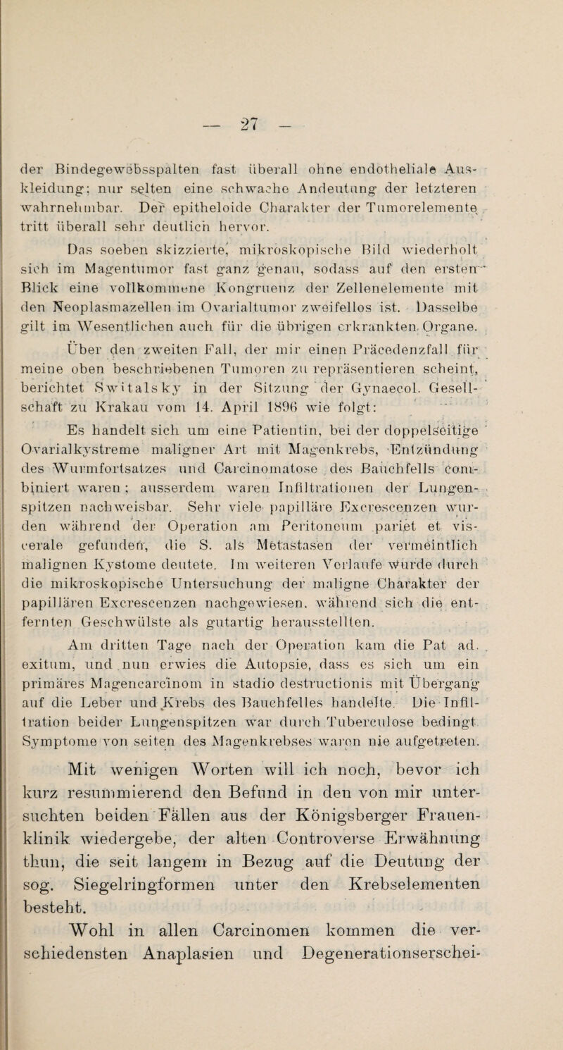 der Bindegewebsspalten fast überall ohne endothelial© Aus¬ kleidung1; nur selten eine schwache Andeutung1 der letzteren wahrnehmbar. Der epitheloide Charakter der Tumorelemente tritt überall sehr deutlich hervor. Das soeben skizzierte* mikroskopische Bild wiederholt sich im Magentumor fast ganz genau, sodass auf den ersten Blick eine vollkommene Kongruenz der Zellenelemente mit den Neoplasmazellen im Ovarialtumor zweifellos ist. Dasselbe gilt im Wesentlichen auch für die übrigen erkrankten. Organe. Über den zweiten Fall, der mir einen Präcedenzfall für meine oben beschriebenen Tumoren zu repräsentieren scheint, berichtet Switalsky in der Sitzung der Gynaecol. Gesell¬ schaft zu Krakau vom 14. April 1896 wie folgt: Es handelt sich um eine Patientin, bei der doppelseitige Ovarialkystreme maligner Art mit Magenkrebs, Entzündung des Wurmfortsatzes und Carcinomatose des Bauchfells co.ni- biniert waren ; ausserdem waren Infiltrationen der Lungen¬ spitzen nachweisbar. Sehr viele papilläre Excrescenzen wur¬ den während der Operation am Peritoneum pariet et vis¬ cerale gefunden-, die S. als Metastasen der vermeintlich malignen Kystome deutete. Im weiteren Verlaufe wurde durch die mikroskopische Untersuchung der maligne Charakter der papillären Excrescenzen nachgewiesen, während sich die ent¬ fernten Geschwülste als gutartig herausstellten. Am dritten Tage nach der Operation kam die Pat ad. exitum, und nun erwies die Autopsie, dass es sich um ein primäres Magencarcinom in stadio destructionis mit Übergang auf die Leber und Krebs des Bauchfelles handelte. Die Infil- %■ tration beider Lungenspitzen war durch Tuberculose bedingt Symptome von seiten des Magenkrebses waren nie aufgetreten. Mit wenigen Worten will ich noch, bevor ich kurz resummierend den Befund in den von mir unter¬ suchten beiden Fällen aus der Königsberger Frauen¬ klinik wiedergebe, der alten Controverse Erwähnung thun, die seit langem in Bezug auf die Deutung der sog. Siegelringformen unter den Krebselementen besteht. Wohl in allen Carcinomen kommen die ver¬ schiedensten Anaplasien und Degenerationserschei-