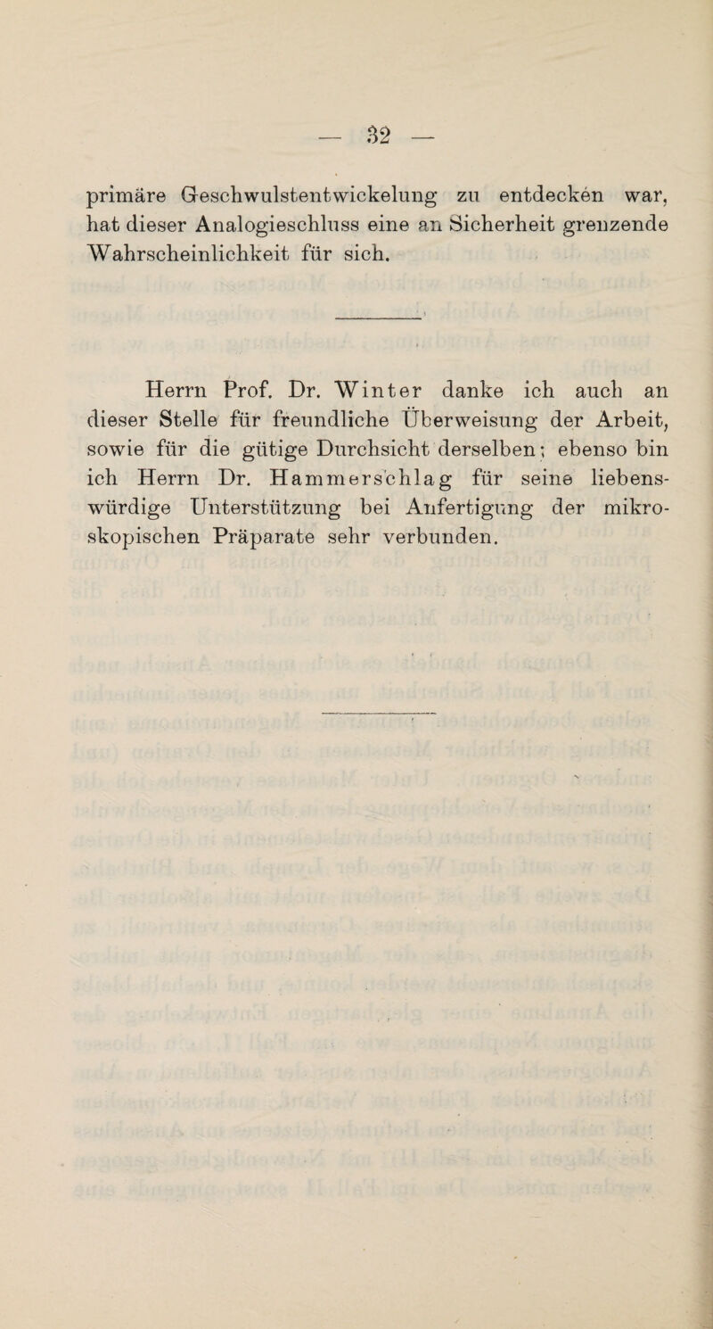 primäre Geschwulstentwickelung zu entdecken war, hat dieser Analogieschluss eine an Sicherheit grenzende Wahrscheinlichkeit für sich. Herrn Prof. Dr. Winter danke ich auch an dieser Stelle für freundliche Überweisung der Arbeit, sowie für die gütige Durchsicht derselben; ebenso bin ich Herrn Dr. Hammerschlag für seine liebens¬ würdige Unterstützung bei Anfertigung der mikro¬ skopischen Präparate sehr verbunden.