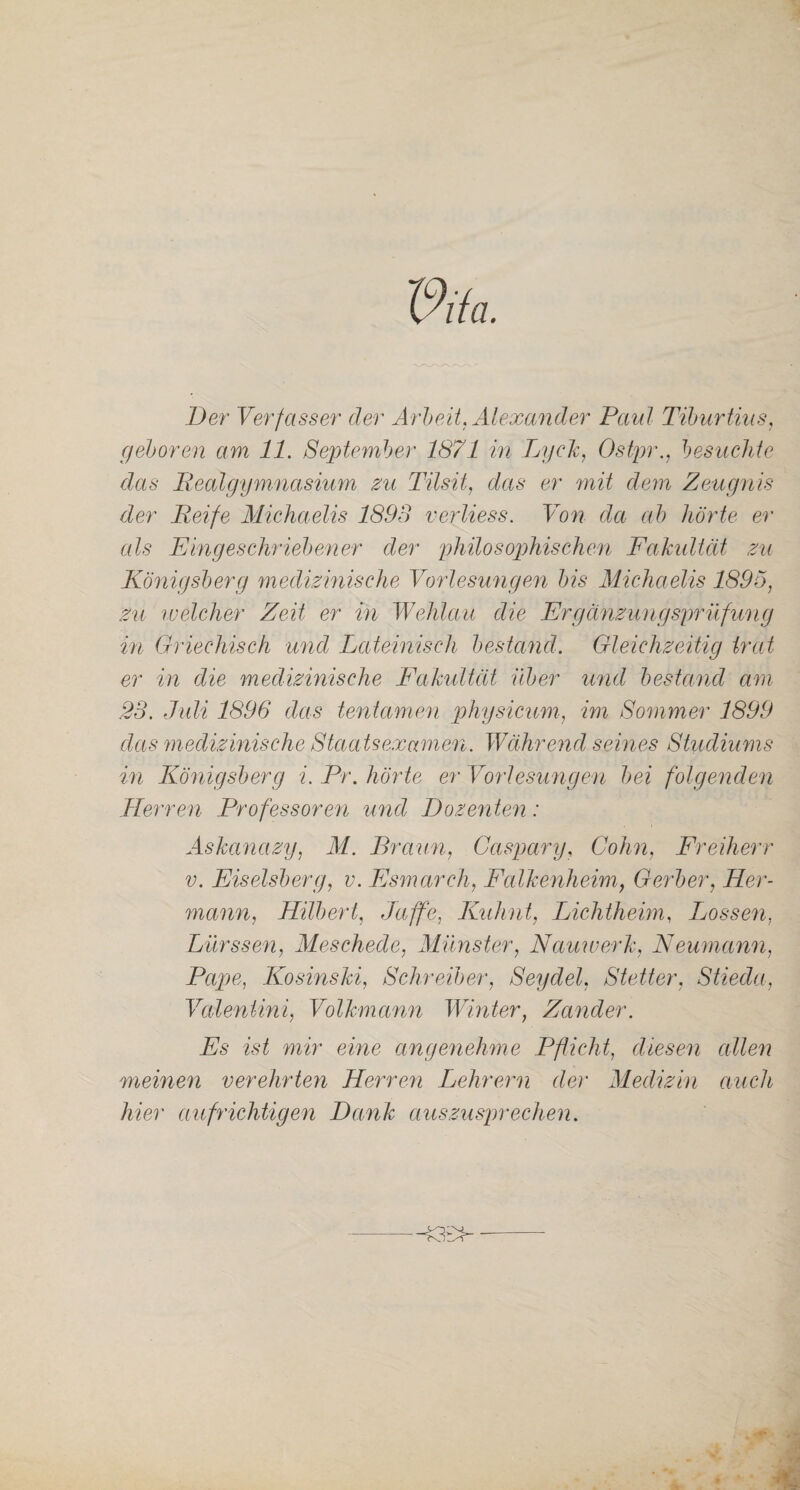 Der Verfasser der Arbeit. Alexander Paul Tiburtius, geboren am 11. September 1871 in LycTc, Ostpr., besuchte das Realgymnasium zu Tilsit, das er mit dem Zeugnis der Reife Michaelis 1893 verliess. Von da ab hörte er als Eingeschriebener der philosophischen Fakultät zu Königsberg medizinische Vorlesungen bis Michaelis 1895, zu welcher Zeit er in Wehlau die Ergänzungsprüfung in Griechisch und Lateinisch bestand. Gleichzeitig trat er in die medizinische Fakultät über und bestand am 23. Juli 1896 das tentamen physicum, im Sommer 1899 das medizinische Staatsexamen. Während seines Studiums in Königsberg i. Pr. hörte er Vorlesungen bei folgenden Herren Professoren und Dozentern: Askanctzy, M. Braun, Caspary, Cohn, Freiherr v. Eiseisberg, v. Fsmarch, Falkenheim, Gerber, Her¬ mann, Hilbert, Taffe,, Kuhnt, Lichtheim, Lossen, Lürssen, Meschede, Münster, Nciuwerk, Neumann, Pape, Kosinski, Schreiber, Seydel. Stetter, Stieda, Valeniini, Volkmann Winter, Zander. Es ist mir eine angenehme Pflicht, diesen edlen meinen verehrten Herren Lehrern der Medizin auch hier aufrichtigen Dank auszusprechen.