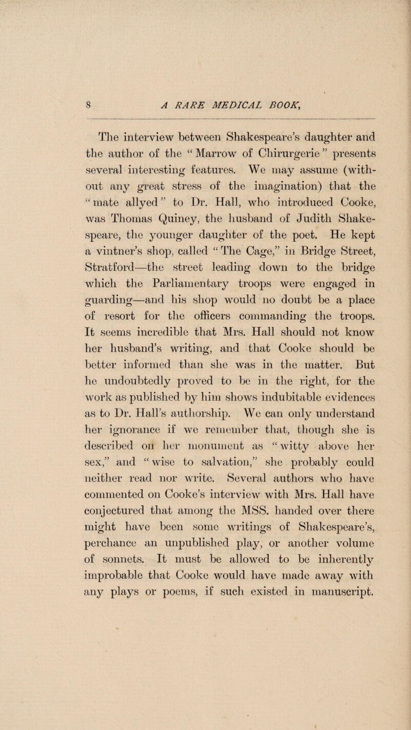 The interview between Shakespeare’s daughter and the author of the “ Marrow of Chirurgerie ” presents several interesting features. We may assume (with¬ out any great stress of the imagination) that the ‘‘ mate allyed ” to Dr. Hall, who introduced Cooke, was Thomas Quiney, the liusband of Judith Shake¬ speare, the younger daughter of the poet. He kept a vintner’s shop, called “ The Cage,” in Bridge Street, Stratford—the street leading down to the bridge which the Parliamentary troops were engaged in guarding—and his shop would no doubt be a place of resort for the officers commanding the troops. It seems incredible that Mrs. Hall should not know her husband’s writing, and that Cooke should be better informed than she was in the matter. But he undoubtedly proved to be in the right, for the work as published by him shows indubitable evidences as to Dr. Hall’s authorship. We can only under,stand her ignorance if we remember that, though she is de,scribed on her monument as “ witt}^ above her sex,” and “ wise to .salvation,” she probably could neither read nor write. Several authors who have commented on Cooke’s interview with Mrs. Hall have conjectured that among the MSS. handed over there might have been some writings of Shake,speare’s, perchance an unpublished play, or another volume of sonnets. It must be allowed to be inherently improbable that Cooke would have made away with any plays or poems, if such existed in manuscript.