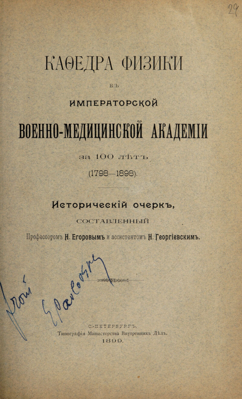 КАѲЕДРА ФИЗИКИ В ъ ИМЦЕРЯТОРСНОрІ ВОЕННО-МЕДИЦИНСКОЙ АКАДЕМІИ за 100 л'ѣ'гъ (1798—1898). Историческій очеркъ, СОСТАВЛЕННЫЙ Профессоромъ }1. Егоровымъ и ассистентомъ р. ^’еоргіевсКймъ. Типографія Министерства Внутреннихъ Дѣлъ. 1ВОО.