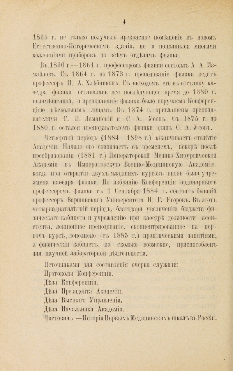 1865 г. не только получилъ прекрасное помѣщеніе въ новомъ Естественно-Мсторическомъ зданіи, но п пополнился многими; коллічщіямп прііборО]гь но всѣмъ отдѣламъ физики. В'і),1860 г.—1864 г. профессоромъ физики состоялъ А. А. Из¬ майловъ. Съ 1864 г. 110 1873 г. иренодованіе физики в(‘.детъ профессоръ И. А. Хлѣбниковъ. Съ выходомъ его въ отставку ка- недра физики о(‘тавалась все послѣдующее время до 1880 г. незамѣіценной, н преподаваніе <[яізнки было поручаемо Коікіюрен- ціею нѣсколькимъ лицамъ. Бъ 1874 г. нрнгланіены препода¬ вателями С. И. Ламанскій и С. А. Усовъ. Съ 1875 г. до 1880 г. остался нренодавателемъ физики одинъ С. А. Усовъ. Четвертый періодъ (1884 1898 г.) заканчиваетъ столѣтіе Академіи, Начало его совпадаетъ съ временемъ, вскорѣ послѣ преобразованія (1881 г.) Императорской Медико-Хирургической Академіи въ Императорскую Боенно-Медицпнскую Академію, когда при открытіи двухъ младшихъ курсовъ вновь была учре- Иѵдена каѳедра физики. По избранію Еон^юренціи ординарнымъ профессоромъ физики съ 1 Сентября 1884 г. состоитъ бывшій профессоръ Варшавскаго Университета И: Г. Егоровъ. Въ этотъ четырнаддатилѣтній періодъ, благодаря увеличенію бюджета фи¬ зическаго кабинета и учрежденію при каѳедрѣ должности асси¬ стента, лекціонное иренодованіе, сконцентрированное на пер - номъ курсѣ, дополнено (съ 1885 г.) практическими занятіями, а, физическій кабинетъ, на сколько возможно, приспособленъ для научной лабораторной дѣятелТ)Ностя. Источниками для составленія очерка с.пужили: Протоколы Конференціи. Дѣла Конференціи. Дѣла Президента, Академіи. Дѣла Высшаго Управленія. Дѣла Начальника Академіи. Чистовичъ. —Исторія Первыхъ Медицинскихъ школъ въ Россіи.