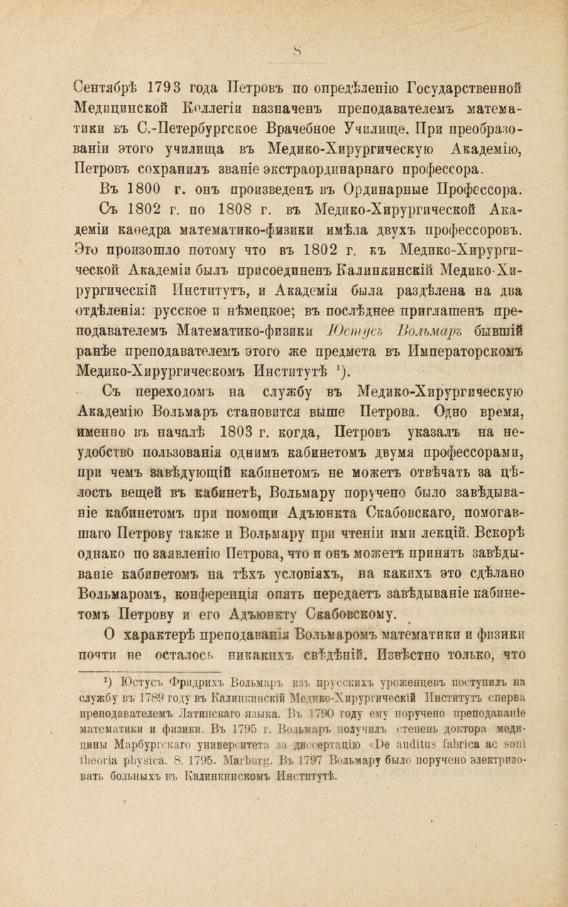 Сентябрѣ 1793 года Петровъ по опредѣленію Государственной Медицинской Коллегіи назначенъ преподавателемъ матема¬ тики БЪ С.-Петербургское Врачебное Училище. При преобразо¬ ваніи этого училища въ Медико-Хирургическую Академію, Петровъ сохранилъ званіе экстраординарнаго профессора. Въ 1800 г. онъ произведенъ въ Ординарные Профессора. Съ 1802 г. по 1808 г. въ Медико-Хирургической Ака¬ деміи каѳедра математико-физики имѣла двухъ профессоровъ. Это произошло потому что въ 1802 г. къ Медико-Хирурги¬ ческой Академій былъ присоединенъ Калинкинскій Медико-Хи¬ рургическій Институтъ, и Академія была раздѣлена на два отдѣленія: русское и нѣмецкое; въ послѣднее приглашенъ пре¬ подавателемъ Математико-физики Юстусъ Вольмаръ бывшій ранѣе преподавателемъ этого же предмета въ Императорскомъ Медико-Хирургическомъ Институтѣ ^). Съ переходомъ на службу въ Медико-Хирургическую Академію Вольмаръ становится выше Петрова. Одно время, именно въ началѣ 1803 г. когда, Петровъ указалъ на не¬ удобство пользованія ода имъ кабинетомъ двумя профессорами, при чемъ завѣдующій кабинетомъ не можетъ отвѣчать за цѣ¬ лость вещей въ кабинетѣ, Вольмару поручено было завѣдыва¬ ніе кабинетомъ при помощи Адъюнкта Скабовскаго, помогав¬ шаго Петрову также и Волрмару при чтеніи ими лекцій. Вскорѣ однако по заявленію Петрова, что и онъ можетъ принять завѣды¬ ваніе кабинетомъ на тѣхъ условіяхъ, на какихъ это сдѣлано Вольмаромъ, конференція опять передаетъ завѣдываніе кабине¬ томъ Петрову и его Адъюнкту Скабовскому. О характерѣ преподаванія Вольмаромъ математики и физики почти не осталось никакихъ свѣдѣній. Извѣстно только, что Юстусъ Фридрихъ Вольмаръ изъ прусскихъ уроженцевъ поступилъ на службу въ 1789 году въ Калинкинскій Медико-Хирургическій Институтъ сперва преподавателемъ Латинскаго языка. Бъ 1790 году ему поручено преподаваніе математики и физики. Въ 1795 г. Вольмаръ получилъ степень доктора меди¬ цины Марбургскаго университета за диссертацію «Ве аиФІиз ІаЪгіса ас зопі Іііеогіа рііузіса. 8. 1795. Маг1)иг§. Въ 1797 Вольмару было поручено электризо¬ вать больныхъ въ Калинкинскомъ Институтѣ.