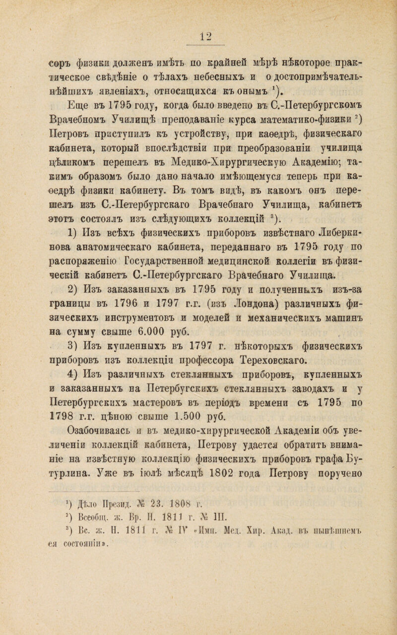 соръ физики долженъ имѣть по крайней мѣрѣ нѣкоторое прак¬ тическое свѣдѣніе о тѣлахъ небесныхъ и о достопримѣчатель- нѣйшихъ явленіяхъ, относящихся къ онымъ Еще въ 1795 году, когда было введено въ С.-Петербургскомъ Врачебномъ Училищѣ преподаваніе курса математико-физики Петровъ приступилъ къ устройству^ при каѳедрѣ, физическаго кабинета, который впослѣдствіи при преобразованіи училища цѣликомъ перешелъ въ Медико-Хирургическую Академію; та¬ кимъ образомъ было дано начало имѣющемуся теперь при ка¬ ѳедрѣ физики кабинету. Въ томъ видѣ, въ какомъ онъ пере¬ шелъ изъ С.-Петербургскаго Врачебнаго Училища, кабинетъ этотъ состоялъ изъ слѣдующихъ коллекцій ®). 1) Изъ всѣхъ физическихъ приборовъ извѣстнаго Либерки- Бова анатомическаго кабинета, переданнаго въ 1795 году по распоряженію' Государственной медицинской коллегіи въ физи¬ ческій кабинетъ С.-Петербургскаго Врачебнаго Училища. 2) Изъ заказанныхъ въ 1795 году и полученныхъ изъ-за границы въ 1796 и 1797 г.г. (изъ Лондона) различныхъ фи- эическихъ инструментовъ и моделей и механическихъ машинъ на сумму свыше 6.000 руб. 3) Изъ купленныхъ въ 1797 г. нѣкоторыхъ физическихъ приборовъ изъ коллекціи профессора Тереховскаго. 4) Изъ различныхъ стеклянныхъ приборовъ, купленныхъ и заказанныхъ на Петербугскихъ стеклянныхъ заводахъ и у Петербургскихъ мастеровъ въ періодъ времени съ 1795 по 1798 г.г. цѣною свыше 1.500 руб. Озабочиваясь и въ медико-хирургической Академіи объ уве¬ личеніи кол.іекцій кабинета, Петрову удается обратить внима¬ ніе на извѣстную коллекцію физическихъ приборовъ графа Бу¬ турлина. Уже въ іюлѣ мѣсяцѣ 1802 года Петрову поручено Дѣло Презид. № 23. 1808 г. Всеобіц. ж. Вр. Н. 1811 г. № III. Вс. ж. Н. 1811 г. Л» ІУ ЛІміі. Мед. Хир. Акад. въ нынѣшнемъ ея состояніи».