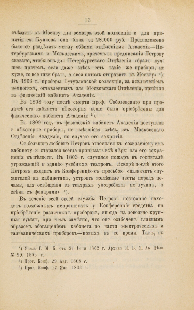 съѣздить въ Москву для осмотра этой коллекціи и для при¬ нятія ея. Куплена она была за 28.000 руб. Предположено было ее раздѣлить между обѣими отдѣленіями Академіи—Пе¬ тербургскимъ и ^Московскимъ, причемъ въ предписаніи Петрову сказано, чтобы онъ д.)ія Петербургскаго Отдѣленія «брадъ луч¬ шее, причемъ, если даже здѣсь есть такіе же приборы, не хуже, то все таки брать, а свои потомъ отправить въ Москву» ^). Бъ 1803 г. приборы Бутурлинской коллекціи, за исключеніемъ немногихъ, оставленныхъ для Московскаго Отдѣленія, прибыли въ физическій кабинетъ Академіи. Въ 1808 году послѣ смерти проф. Соболевскаго при про¬ дажѣ его кабинета нѣкоторыя 'вещи были пріобрѣтены для физическаго кабинета Академіи Въ 1809 году въ физическій кабинетъ Академіи поступили и нѣкоторые приборы, не имѣвшіеся здѣсь, изъ Московскаго Отдѣленія Академіи, по случаю его закрытія. Съ большою любовью Петровъ относился къ созидаемому имъ кабинету и старался всегда принимать всѣ мѣры для его сохра¬ ненія въ цѣлости. Бъ 1803 г. случился пожаръ въ госпиталѣ угрожавшій и зданію учебныхъ театровъ. Вскорѣ послѣ этого Петровъ входитъ въ Конференцію съ просьбою «назначить слу¬ жителей къ кабинетамъ, устроить желѣзные листы передъ пе¬ чами, для освѣщенія въ театрахъ употреблять не лучины, а свѣчи съ фонарями» ^). Въ теченіе всей своей службы Петровъ постоянно нахо¬ дитъ возможнымъ испрашивать у Конференціи средства на пріобрѣтеніе различныхъ приборовъ, иногда на довольно круп¬ ныя суммы, при чемъ замѣтно, что онъ озабоченъ главнымъ образомъ обогащеніемъ кабинета по части электрическихъ и гальваническихъ приборовъ—новыхъ въ то время. Такъ, въ Указъ Г. М, К. отъ 21 Іюня 1802 г. Архивъ П. В. М. Ак. Дѣло До 99. 1802 г. 2) ІІрот. Конф. 29 Авг. 1808 г.