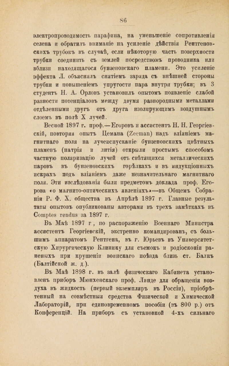 86 электропроводимость парафина, на уменьшеніе сопротивленія селена и обратилъ вниманіе на усиленіе дѣйствія Рентгенов¬ скихъ трубокъ въ случаѣ, если нѣкоторую часть поверхности трубки соединить съ землей посредствомъ проводника или вблизи находящагося бунзеновскаго пламени. Это усиленіе эффекта Л. объяснялъ снятіемъ заряда съ внѣшней стороны трубки и повышеніемъ упругости пара внутри трубки; въ 3 студентъ Н. А. Орловъ установилъ опытомъ появленіе слабой разности потенціаловъ между двумя разнородными металлами отдѣленными другъ отъ друга изолирующимъ воздушнымъ слоемъ въ полѣ X лучей. Весной 1897 г. проф.—Егоровъ и ассистентъ Н. Н. Георгіев¬ скій, повторяя опытъ Цемана (2еетап) надъ вліяніемъ ма¬ гнитнаго поля на лучеиспусканіе бунзеновскихъ цвѣтныхъ пламенъ (натрія и литія) открыли простымъ способомъ частную поляризацію лучей отъ свѣтящихся металлическихъ паровъ въ бунзеновскихъ горѣлкахъ и въ индукціонныхъ искрахъ подъ вліяніемъ даже незначительнаго магнитнаго поля. Эти изслѣдованія были предметомъ доклада проф. Его¬ рова «о магнито-оптическихъ явленіяхъ»—въ Общемъ Собра¬ ніи Р. Ф. X. общества въ Апрѣлѣ 1897 г. Главные резуль¬ таты опытовъ опубликованы авторами въ трехъ замѣткахъ въ Сотріев гепбпв за 1897 г. Въ Маѣ 1897 г , по распоряженію Военнаго Министра ассистентъ Георгіевскій, экстренно командированъ, съ боль¬ шимъ аппаратомъ Рентгена, въ г. Юрьевъ въ Университет¬ скую Хирургическую Клинику для съемокъ и родіосконіи ра¬ неныхъ при крушеніи воинскаго поѣзда близь ст. Балкъ (Балтійской ж. д.). Въ Маѣ 1898 г. въ залѣ физическаго Кабинета устано¬ вленъ приборъ Мюнхенскаго проф. Линде для обращенія воз¬ духа въ жидкость (первый экземпляръ въ Россіи), пріобрѣ¬ тенный на совмѣстныя средства Физической и Химической Лабораторій, при единовременномъ пособіи (въ 800 р.) отъ Конференцій. На приборъ съ установкой 4-хъ сильнаго