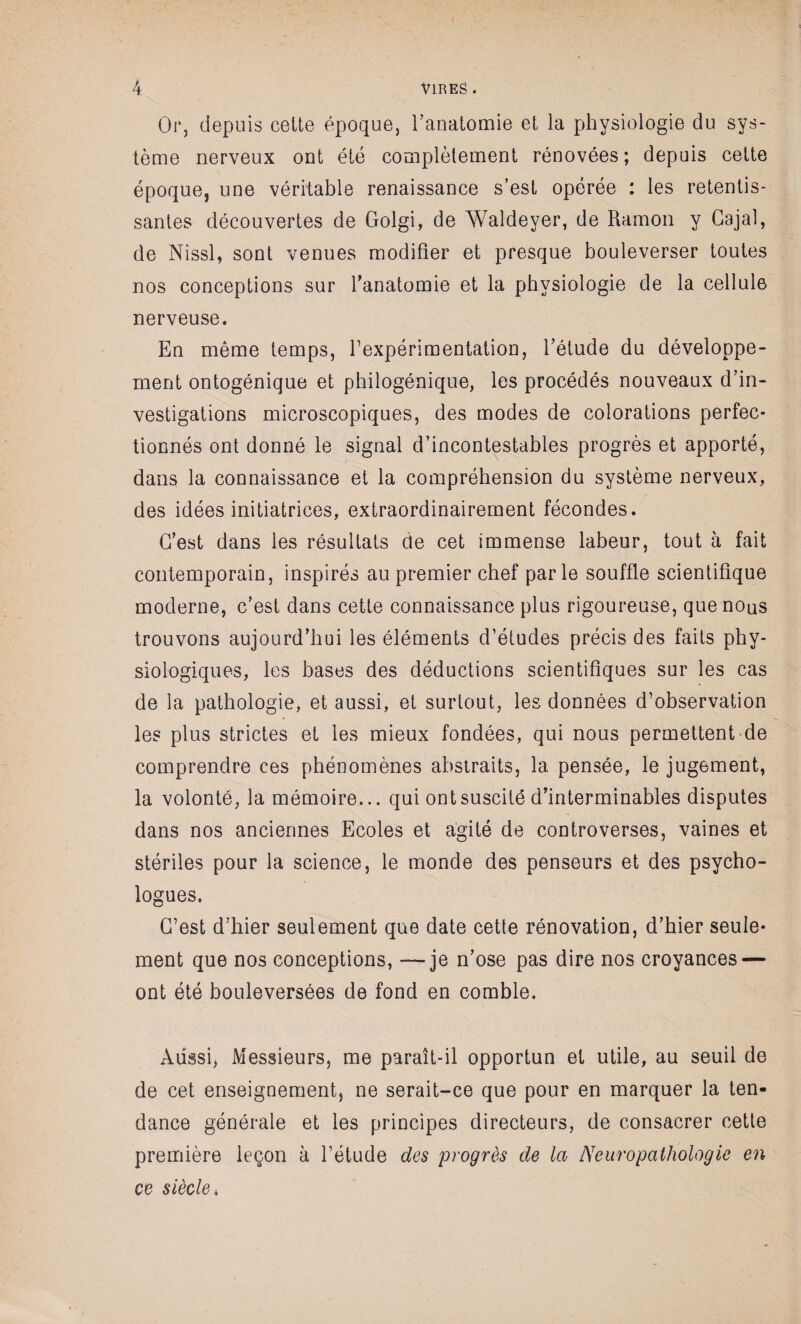 Or, depuis celte époque, l'anatomie et la physiologie du sys¬ tème nerveux ont été complètement rénovées; depuis cette époque, une véritable renaissance s’est opérée : les retentis¬ santes découvertes de Golgi, de Waldeyer, de Ramon y Gajal, de Nissl, sont venues modifier et presque bouleverser toutes nos conceptions sur l'anatomie et la physiologie de la cellule nerveuse. En même temps, fexpérimentation, l'étude du développe¬ ment ontogénique et philogénique, les procédés nouveaux d'in¬ vestigations microscopiques, des modes de colorations perfec¬ tionnés ont donné le signal d’incontestables progrès et apporté, dans la connaissance et la compréhension du système nerveux, des idées initiatrices, extraordinairement fécondes. C'est dans les résultats de cet immense labeur, tout à fait contemporain, inspirés au premier chef parle souffle scientifique moderne, c'est dans cette connaissance plus rigoureuse, que nous trouvons aujourd’hui les éléments d’études précis des faits phy¬ siologiques, les bases des déductions scientifiques sur les cas de la pathologie, et aussi, et surtout, les données d’observation les plus strictes et les mieux fondées, qui nous permettent de comprendre ces phénomènes abstraits, la pensée, le jugement, la volonté, la mémoire... qui ont suscité d'interminables disputes dans nos anciennes Ecoles et agité de controverses, vaines et stériles pour la science, le monde des penseurs et des psycho¬ logues. C’est d'hier seulement que date cette rénovation, d'hier seule¬ ment que nos conceptions, —je n'ose pas dire nos croyances — ont été bouleversées de fond en comble. Aussi, Messieurs, me paraît-il opportun et utile, au seuil de de cet enseignement, ne serait-ce que pour en marquer la ten¬ dance générale et les principes directeurs, de consacrer cette première leçon à l’étude des progrès de la Neuropathologie en ce siècle *