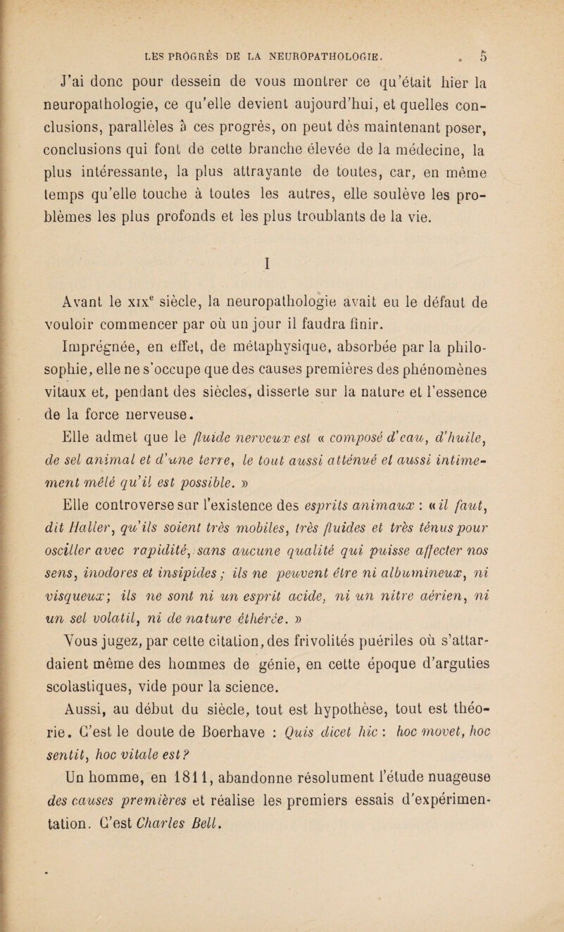 J’ai donc pour dessein de vous montrer ce qu’était hier la neuropathologie, ce qu’elle devient aujourd’hui, et quelles con¬ clusions, parallèles à ces progrès, on peut dès maintenant poser, conclusions qui font de cette branche élevée de la médecine, la plus intéressante, la plus attrayante de toutes, car, en même temps qu’elle touche à toutes les autres, elle soulève les pro¬ blèmes les plus profonds et les plus troublants de la vie. I Avant le xixe siècle, la neuropathologie avait eu le défaut de vouloir commencer par où un jour il faudra finir. Imprégnée, en effet, de métaphysique, absorbée par la philo¬ sophie, elle ne s’occupe que des causes premières des phénomènes vitaux et, pendant des siècles, disserte sur la nature et l’essence de la force nerveuse. Elle admet que le fluide nerveux est « composé d’eau, d’huile, de sel animal et d'une terre, le tout aussi atténué el aussi intime¬ ment mêlé qu’il est possible. » Elle controverse sur l’existence des esprits animaux : « il faut, dit Haller, qu'ils soient très mobiles, très fluides et très ténus pour osciller avec rapidité, sans aucune qualité qui puisse affecter nos sens, inodores et insipides ; ils ne peuvent être ni albumineux, ni visqueux; ils ne sont ni un esprit acide, ni un nitre aérien, ni un sel volatil, ni dénaturé éthérée. » Vous jugez, par cette citation, des frivolités puériles où s’attar¬ daient même des hommes de génie, en cette époque d’arguties scolastiques, vide pour la science. Aussi, au début du siècle, tout est hypothèse, tout est théo¬ rie. C’est le doute de Boerhave : Quis dicet hic : hoc movet, hoc sentit, hoc vitale est ? Un homme, en 1811, abandonne résolument l’étude nuageuse des causes premières et réalise les premiers essais d'expérimen¬ tation. C’est Charles Bell.