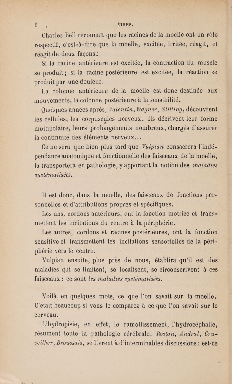 Charles Bell reconnaît que les racines de la moelle ont un rôle respectif, c’est-à-dire que la moelle, excitée, irritée, réagit, et réagit de deux façons: Si la racine antérieure est excitée, la contraction du muscle se produit; si la racine postérieure est excitée, la réaction se produit par une douleur. La colonne antérieure de la moelle est donc destinée aux mouvements, la colonne postérieure à la sensibilité. Quelques années après, Valentin, Wagner, Stilling, découvrent les cellules, les corpuscules nerveux. Ils décrivent leur forme multipolaire, leurs prolongements nombreux, chargés d’assurer la continuité des éléments nerveux... Ce ne sera que bien plus tard que Vulpian consacrera l’indé¬ pendance anatomique et fonctionnelle des faisceaux de la moelle, la transportera en pathologie, y apportant la notion des maladies systématisées. Il est donc, dans la moelle, des faisceaux de fonctions per¬ sonnelles et d’attributions propres et spécifiques. Les uns, cordons antérieurs, ont la fonction motrice et trans¬ mettent les incitations du centre à la périphérie. Les autres, cordons et racines postérieures, ont la fonction sensitive et transmettent les incitations sensorielles de la péri¬ phérie vers le centre. Vulpian ensuite, plus près de nous, établira qu’il est des maladies qui se limitent, se localisent, se circonscrivent à ces faisceaux : ce sont les maladies systématisées. Voilà, en quelques mots, ce que l'on savait sur la moelle. C’était beaucoup si vous le comparez à ce que l’on savait sur le cerveau. L’hydropisie, en effet, le ramollissement, l’hydrocéphalie, résument toute la pathologie cérébrale. Roslan, Andral, Cru- veilher, Broussais, se livrent à d’interminables discussions : est-ce