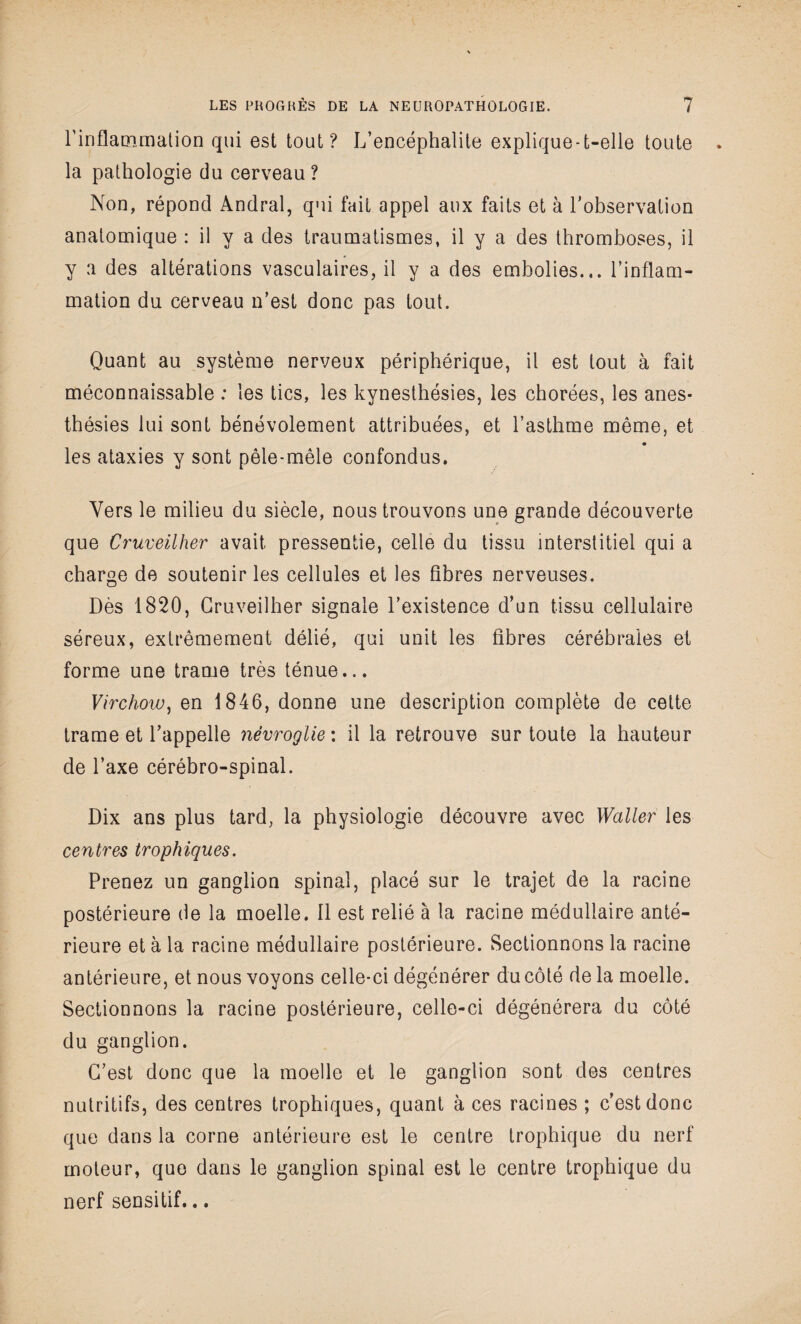 l'inflammation qui est tout? L’encéphalite explique-t-elle toute la pathologie du cerveau? Non, répond Andral, qui fait appel aux faits et à l’observation anatomique : il y a des traumatismes, il y a des thromboses, il y a des altérations vasculaires, il y a des embolies... l’inflam¬ mation du cerveau n’est donc pas tout. Quant au système nerveux périphérique, il est tout à fait méconnaissable : les tics, les kynesthésies, les chorées, les anes¬ thésies lui sont bénévolement attribuées, et l’asthme même, et les ataxies y sont pêle-mêle confondus. Vers le milieu du siècle, nous trouvons une grande découverte que Cruveilher avait pressentie, celle du tissu interstitiel qui a charge de soutenir les cellules et les fibres nerveuses. Dès 1820, Cruveilher signale l’existence d’un tissu cellulaire séreux, extrêmement délié, qui unit les fibres cérébrales et forme une trame très ténue... Virchow, en 1846, donne une description complète de cette trame et l’appelle nêvroglie : il la retrouve sur toute la hauteur de l’axe cérébro-spinal. Dix ans plus tard, la physiologie découvre avec Waller les centres trophiques. Prenez un ganglion spinal, placé sur le trajet de la racine postérieure de la moelle. Il est relié à la racine médullaire anté¬ rieure et à la racine médullaire postérieure. Sectionnons la racine antérieure, et nous voyons celle-ci dégénérer du côté de la moelle. Sectionnons la racine postérieure, celle-ci dégénérera du côté du ganglion. C’est donc que la moelle et le ganglion sont des centres nutritifs, des centres trophiques, quant à ces racines ; c’est donc que dans la corne antérieure est le centre trophique du nerf moteur, que dans le ganglion spinal est le centre trophique du nerf sensitif...