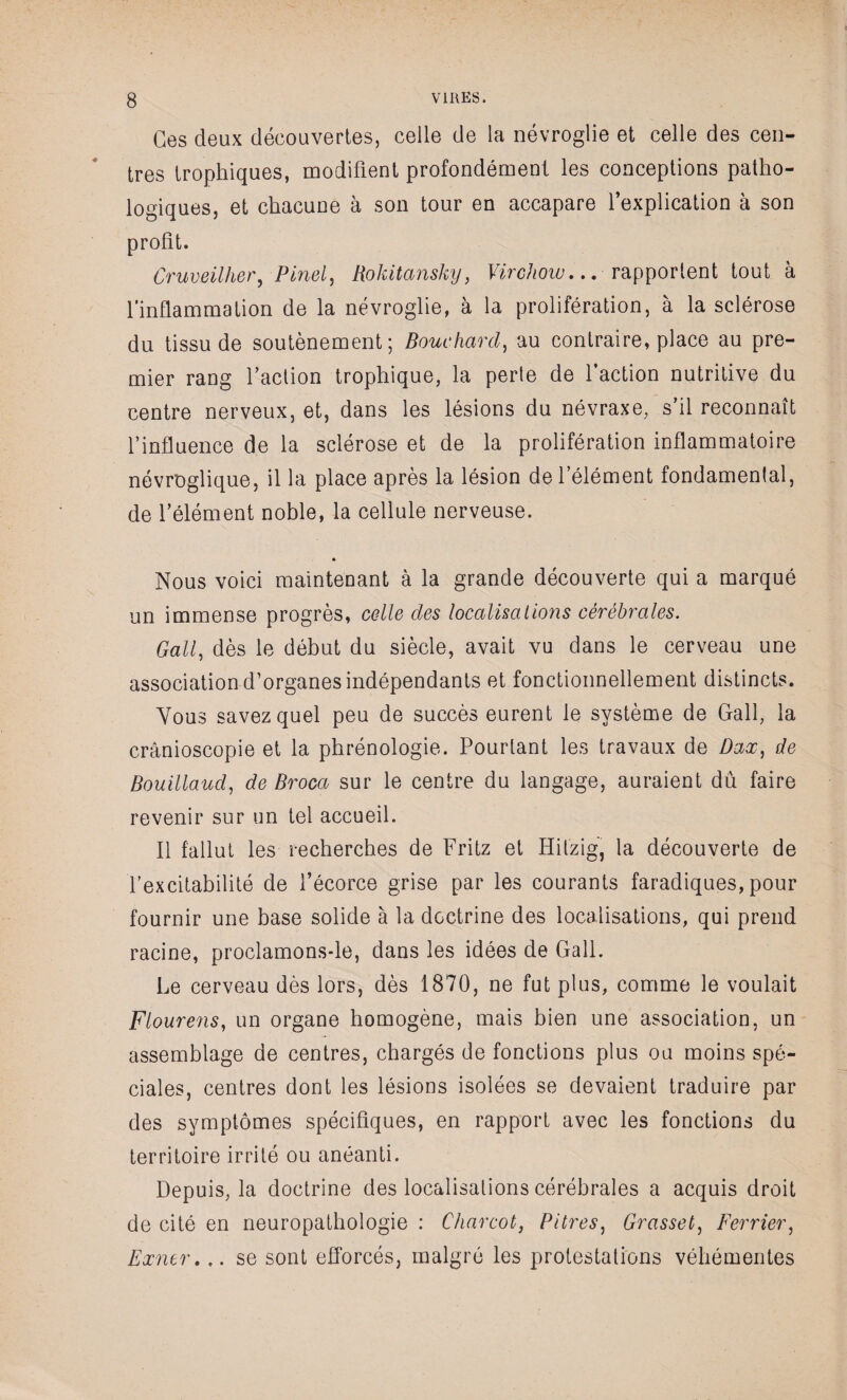 Ges deux découvertes, celle de la névroglie et celle des cen¬ tres trophiques, modifient profondément les conceptions patho¬ logiques, et chacune à son tour en accapare l’explication à son profit. Cruveilher, Pinel, Rokitansky, Virchow... rapportent tout à l’inflammation de la névroglie, à la prolifération, à la sclérose du tissu de soutènement; Bouchard, au contraire, place au pre¬ mier rang faction trophique, la perte de faction nutritive du centre nerveux, et, dans les lésions du névraxe, s’il reconnaît l’influence de la sclérose et de la prolifération inflammatoire névroglique, il la place après la lésion de l’élément fondamental, de l’élément noble, la cellule nerveuse. * Nous voici maintenant à la grande découverte qui a marqué un immense progrès, celle des localisations cérébrales. Gall, dès le début du siècle, avait vu dans le cerveau une association d’organes indépendants et fonctionnellement distincts. Vous savez quel peu de succès eurent le système de Gall, la crânioscopie et la phrénologie. Pourtant les travaux de Dax, de Bouillaucl, de Broca sur le centre du langage, auraient dû faire revenir sur un tel accueil. Il fallut les recherches de Fritz et Hitzig, la découverte de fexcitabilité de fécorce grise par les courants faradiques, pour fournir une base solide à la doctrine des localisations, qui prend racine, proclamons-le, dans les idées de Gall. Le cerveau dès lors, dès 1870, ne fut plus, comme le voulait Flourens, un organe homogène, mais bien une association, un assemblage de centres, chargés de fonctions plus ou moins spé¬ ciales, centres dont les lésions isolées se devaient traduire par des symptômes spécifiques, en rapport avec les fonctions du territoire irrité ou anéanti. Depuis, la doctrine des localisations cérébrales a acquis droit de cité en neuropathologie : Charcot, Pitres, Grasset, Ferrier, Exner.,. se sont efforcés, malgré les protestations véhémentes