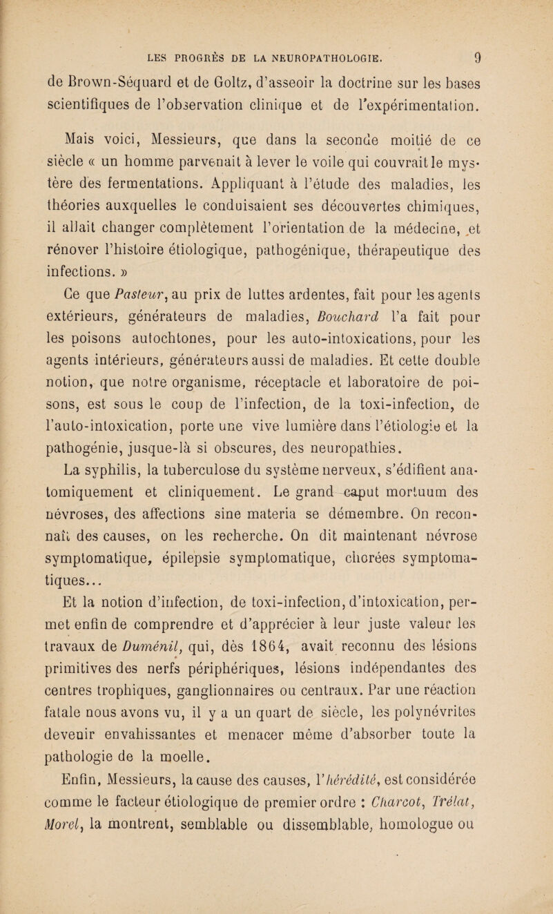 de Brown-Séquard et de Goltz, d’asseoir la doctrine sur les bases scientifiques de l’observation clinique et de l'expérimentation. Mais voici, Messieurs, que dans la seconde moitié de ce siècle « un homme parvenait à lever le voile qui couvrait le mys¬ tère des fermentations. Appliquant à l’étude des maladies, les théories auxquelles le conduisaient ses découvertes chimiques, il allait changer complètement l’orientation de la médecine, et rénover l’histoire étiologique, pathogénique, thérapeutique des infections. » Ce que Pasteur, au prix de luttes ardentes, fait pour les agents extérieurs, générateurs de maladies, Bouchard l’a fait pour les poisons autochtones, pour les auto-intoxications, pour les agents intérieurs, générateurs aussi de maladies. Et cette double notion, que notre organisme, réceptacle et laboratoire de poi¬ sons, est sous le coup de l’infection, de la toxi-infection, de l’auto-intoxication, porte une vive lumière dans l’étiologie et la pathogénie, jusque-là si obscures, des neuropathies. La syphilis, la tuberculose du système nerveux, s’édifient ana¬ tomiquement et cliniquement. Le grand mput mortuum des névroses, des affections sine materia se démembre. On recon¬ naît des causes, on les recherche. On dit maintenant névrose symptomatique, épilepsie symptomatique, chorées symptoma¬ tiques... Et la notion d’infection, de toxi-infection, d’intoxication, per¬ met enfin de comprendre et d’apprécier à leur juste valeur les travaux de Duménil, qui, dès 1864, avait reconnu des lésions primitives des nerfs périphériques, lésions indépendantes des centres trophiques, ganglionnaires ou centraux. Par une réaction fatale nous avons vu, il y a un quart de siècle, les polynévrites devenir envahissantes et menacer même d’absorber toute la pathologie de la moelle. Enfin, Messieurs, la cause des causes, Y hérédité, est considérée comme le facteur étiologique de premier ordre : Charcot, Prélat, Morel, la montrent, semblable ou dissemblable, homologue ou