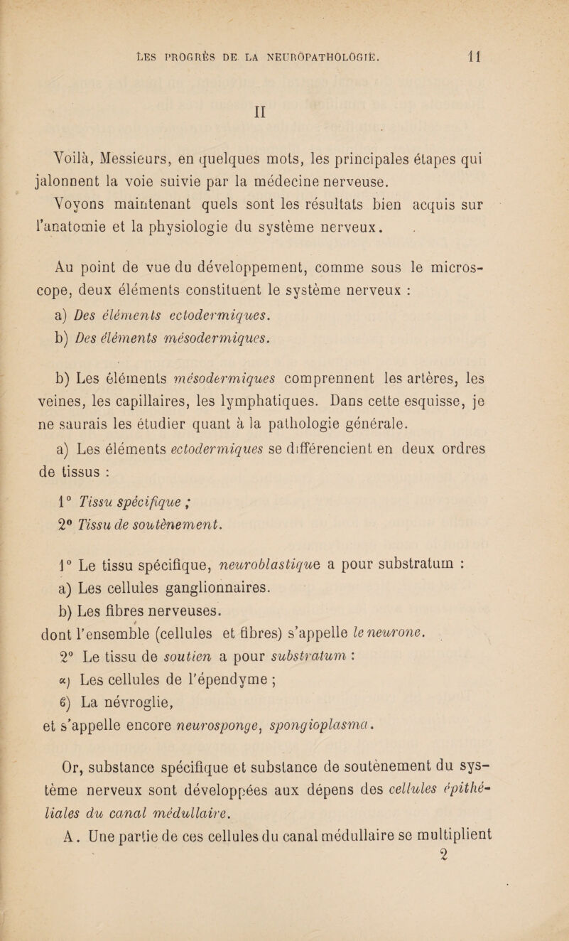 II Voilà, Messieurs, en quelques mois, les principales étapes qui jalonnent la voie suivie par la médecine nerveuse. Voyons maintenant quels sont les résultats bien acquis sur l’anatomie et la physiologie du système nerveux. Au point de vue du développement, comme sous le micros¬ cope, deux éléments constituent le système nerveux : a) Des éléments ectodermiques. b) Des éléments mésodermiques. b) Les éléments mésodermiques comprennent les artères, les veines, les capillaires, les lymphatiques. Dans cette esquisse, je ne saurais les étudier quant à la pathologie générale. a) Les éléments ectodermiques se différencient en deux ordres de tissus : 1° Tissu spécifique ; 2° Tissu de soutènement. 1° Le tissu spécifique, neuroblastique a pour substratum : a) Les cellules ganglionnaires. b) Les fibres nerveuses. dont l’ensemble (cellules et fibres) s’appelle le neurone. 2° Le tissu de soutien a pour substratum : k) Les cellules de l'épendyme ; g) La névroglie, et s’appelle encore neurosponge) spongioplasmci. Or, substance spécifique et substance de soutènement du sys¬ tème nerveux sont développées aux dépens des cellules épithé¬ liales du canal médullaire. A. Une partie de ces cellules du canal médullaire se multiplient 2