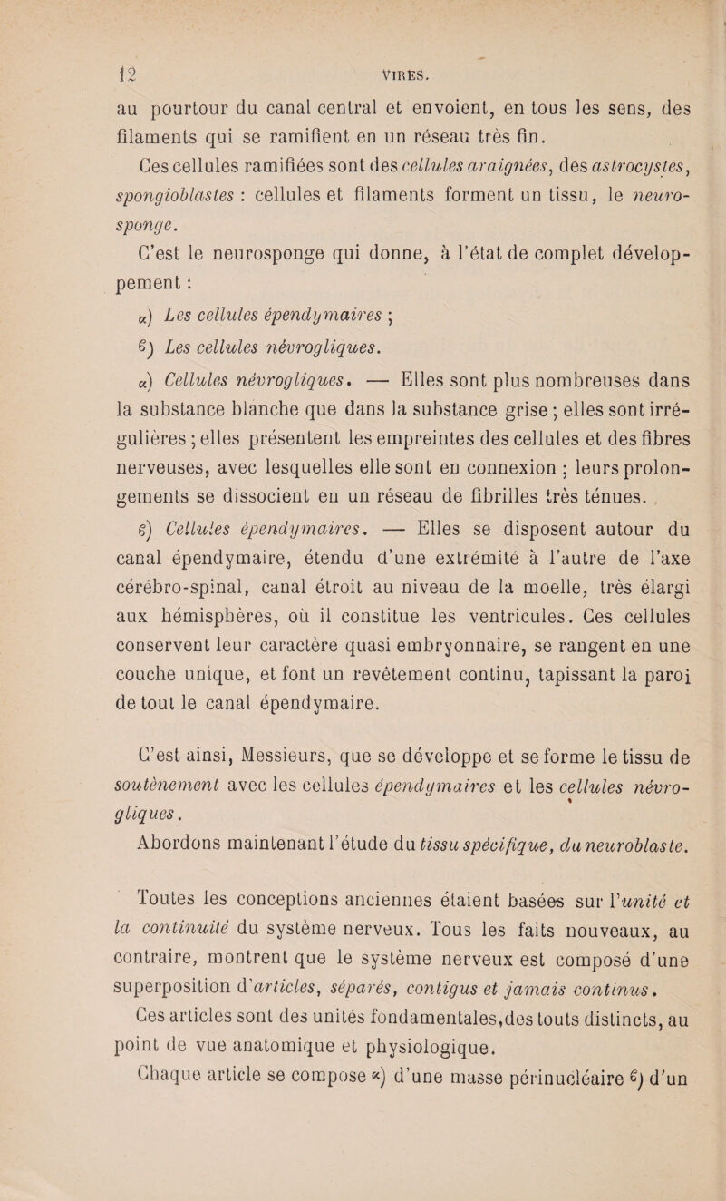 au pourtour du canal central et envoient, en tous les sens, des filaments qui se ramifient en un réseau très fin. Ces cellules ramifiées sont des cellules araignées, des aslrocystes, spongioblastes : cellules et filaments forment un tissu, le neuro- sponge. C’est le neurosponge qui donne, à l’état de complet dévelop¬ pement : K) Les cellules épendymaires ; 6) Les cellules nèvrogliques. «) Cellules nèvrogliques, — Elles sont plus nombreuses dans la substance blanche que dans la substance grise ; elles sont irré¬ gulières ; elles présentent les empreintes des cellules et des fibres nerveuses, avec lesquelles elle sont en connexion ; leurs prolon¬ gements se dissocient en un réseau de fibrilles très ténues. g) Cellules épendy maire s. — Elles se disposent autour du canal épendymaire, étendu d’une extrémité à l’autre de l’axe cérébro-spinal, canal étroit au niveau de la moelle, très élargi aux hémisphères, où il constitue les ventricules. Ces cellules conservent leur caractère quasi embryonnaire, se rangent en une couche unique, et font un revêtement continu, tapissant la paroi de tout le canal épendymaire. C’est ainsi, Messieurs, que se développe et se forme le tissu de soutènement avec les cellules épendy maires et les cellules névro- « g tiques. Abordons maintenant l’étude du tissu spécifique, duneuroblaste. Toutes les conceptions anciennes étaient basées sur T unité et la continuité du système nerveux. Tous les faits nouveaux, au contraire, montrent que le système nerveux est composé d’une superposition d'articles, séparés, contigus et jamais continus. Ces articles sont des unités fondamentales,des touts distincts, au point de vue anatomique et physiologique. Chaque article se compose «) d’une masse périnucléaire G) d’un