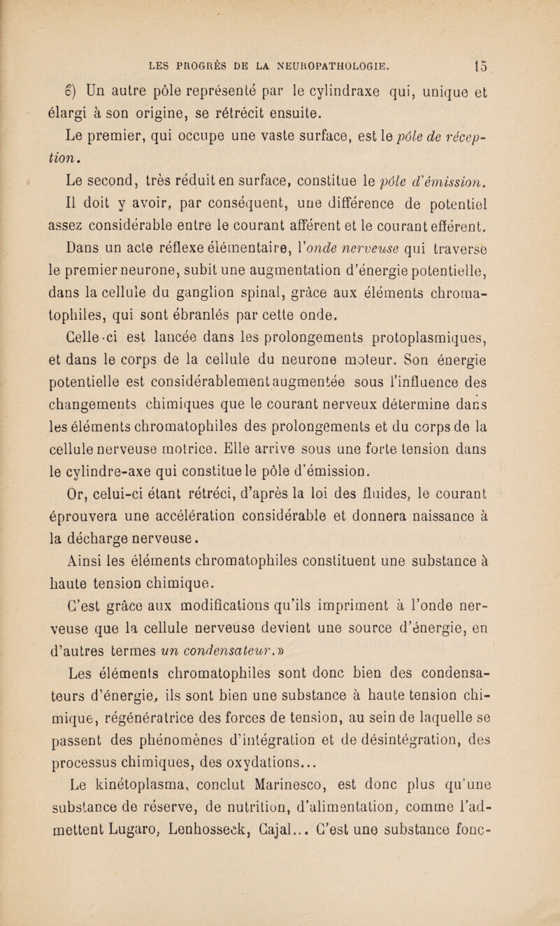 S) Un autre pôle représenté par le cylindraxe qui, unique et élargi à son origine, se rétrécit ensuite. Le premier, qui occupe une vaste surface, est le pôle de récep¬ tion . Le second, très réduit en surface, constitue le pôle d'émission. Il doit y avoir, par conséquent, une différence de potentiel assez considérable entre le courant afférent et le courant efférent. Dans un acte réflexe élémentaire, Y onde nerveuse qui traverse le premier neurone, subit une augmentation d’énergie potentielle, dans la cellule du ganglion spinal, grâce aux éléments chrorna- tophiles, qui sont ébranlés par cette onde. Celle-ci est lancée dans les prolongements protoplasmiques, et dans le corps de la cellule du neurone moteur. Son énergie potentielle est considérablement augmentée sous l’influence des changements chimiques que le courant nerveux détermine dans les éléments chromatophiles des prolongements et du corps de la cellule nerveuse motrice. Elle arrive sous une forte tension dans le cylindre-axe qui constitue le pôle d’émission. Or, celui-ci étant rétréci, d’après la loi des fluides, le courant éprouvera une accélération considérable et donnera naissance à la décharge nerveuse. Ainsi les éléments chromatophiles constituent une substance à haute tension chimique. C’est grâce aux modifications qu’ils impriment à l’onde ner¬ veuse que la cellule nerveuse devient une source d’énergie, en d’autres termes un condensateur.» Les éléments chromatophiles sont donc bien des condensa¬ teurs d’énergie, ils sont bien une substance à haute tension chi¬ mique, régénératrice des forces de tension, au sein de laquelle se passent des phénomènes d’intégration et de désintégration, des processus chimiques, des oxydations... Le kinétoplasma, conclut Marinesco, est donc plus qu’une substance de réserve, de nutrition, d’alimentation, comme l’ad¬ mettent Lugaro, Lenhosseek, Cajal... C’est une substance foric-