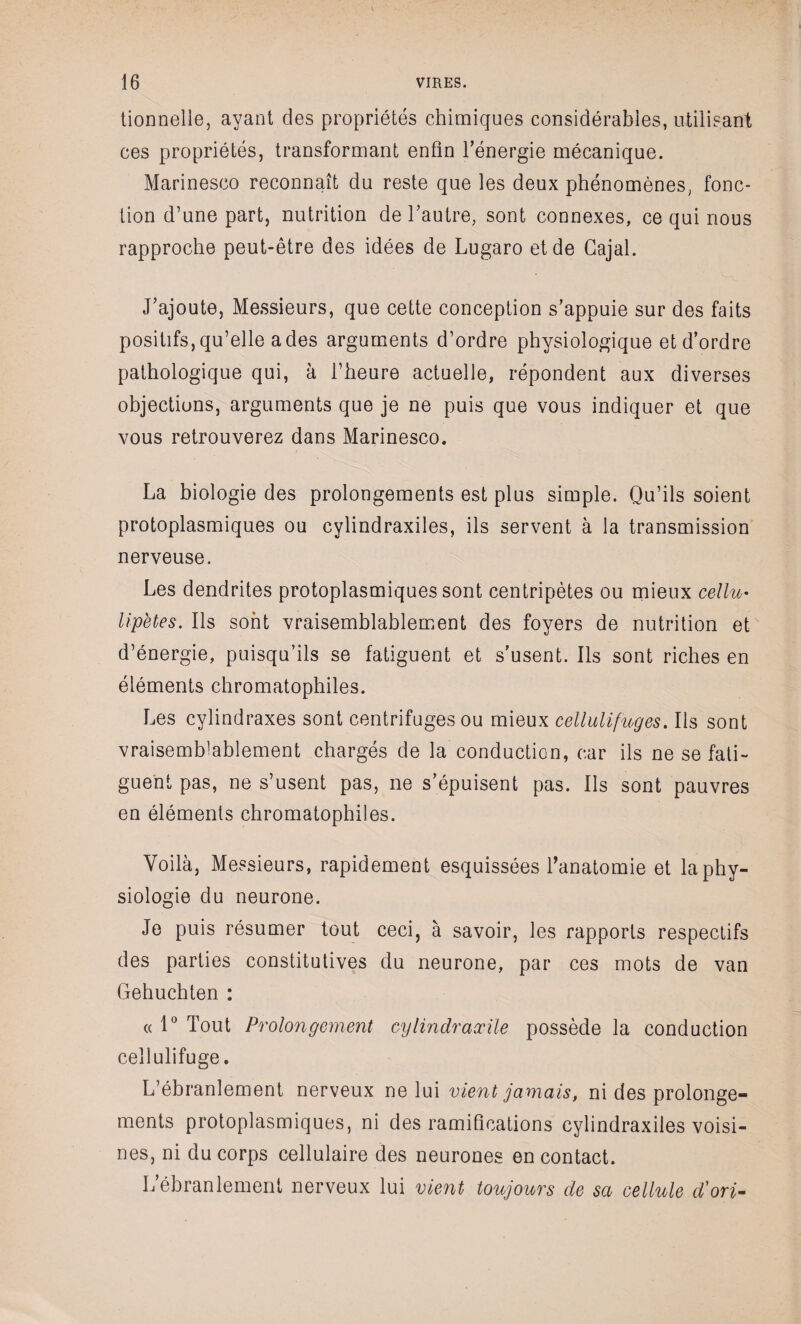 tionnelle, ayant des propriétés chimiques considérables, utilisant ces propriétés, transformant enfin l’énergie mécanique. Marinesco reconnaît du reste que les deux phénomènes, fonc¬ tion d’une part, nutrition de l’autre, sont connexes, ce qui nous rapproche peut-être des idées de Lugaro et de Gajal. J’ajoute, Messieurs, que cette conception s’appuie sur des faits positifs, qu’elle a des arguments d’ordre physiologique et d’ordre pathologique qui, à l’heure actuelle, répondent aux diverses objections, arguments que je ne puis que vous indiquer et que vous retrouverez dans Marinesco. La biologie des prolongements est plus simple. Qu’ils soient protoplasmiques ou cylindraxiles, ils servent à la transmission nerveuse. Les dendrites protoplasmiques sont centripètes ou mieux cellu- lipetes. Ils sont vraisemblablement des foyers de nutrition et d’énergie, puisqu’ils se fatiguent et s’usent. Ils sont riches en éléments chromatophiles. Les cylindraxes sont centrifuges ou mieux celliilifuges. Ils sont vraisemblablement chargés de la conduction, car ils ne se fati¬ guent pas, ne s’usent pas, ne s’épuisent pas. Ils sont pauvres en éléments chromatophiles. Voilà, Messieurs, rapidement esquissées l’anatomie et la phy¬ siologie du neurone. Je puis résumer tout ceci, à savoir, les rapports respectifs des parties constitutives du neurone, par ces mots de van Gehuchten : « 1° Tout Prolongement cylindraæile possède la conduction ce 11 ulifuge • L’ébranlement nerveux ne lui vient jamais, ni des prolonge¬ ments protoplasmiques, ni des ramifications cylindraxiles voisi¬ nes, ni du corps cellulaire des neurones en contact. L’ébranlement nerveux lui vient toujours de sa cellule d'ori-