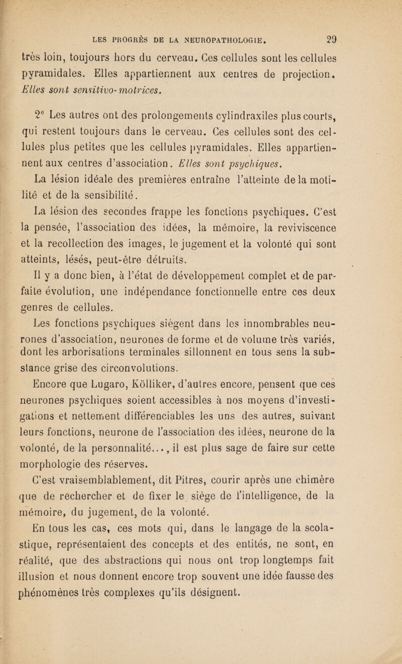 très loin, toujours hors du cerveau. Ges cellules sont les cellules pyramidales. Elles appartiennent aux centres de projection. Elles sont semitivo- motrices. 2e Les autres ont des prolongements cylindraxiles plus courts, qui restent toujours dans le cerveau. Ges cellules sont des cel¬ lules plus petites que les cellules pyramidales. Elles appartien¬ nent aux centres d’association. Elles sont psychiques. La lésion idéale des premières entraîne l’atteinte de la moti¬ lité et de la sensibilité. La lésion des secondes frappe les fonctions psychiques. C’est la pensée, l’association des idées, la mémoire, la reviviscence et la recollection des images, le jugement et la volonté qui sont atteints, lésés, peut-être détruits. Il y a donc bien, à l’état de développement complet et de par¬ faite évolution, une indépendance fonctionnelle entre ces deux genres de cellules. Les fonctions psychiques siègent dans les innombrables neu¬ rones d’association, neurones de forme et de volume très variés, dont les arborisations terminales sillonnent en tous sens la sub¬ stance grise des circonvolutions. Encore que Lugaro, Kôlliker, d’autres encore, pensent que ces neurones psychiques soient accessibles à nos moyens d’investi¬ gations et nettement différenciables les uns des autres, suivant leurs fonctions, neurone de l’association des idées, neurone de la volonté, de la personnalité..., il est plus sage de faire sur cette morphologie des réserves. C’est vraisemblablement, dit Pitres, courir après une chimère que de rechercher et de fixer le siège de l’intelligence, de la mémoire, du jugement, de la volonté. En tous les cas, ces mots qui, dans le langage de la scola¬ stique, représentaient des concepts et des entités, ne sont, en réalité, que des abstractions qui nous ont trop longtemps fait illusion et nous donnent encore trop souvent une idée fausse des phénomènes très complexes qu'ils désignent.