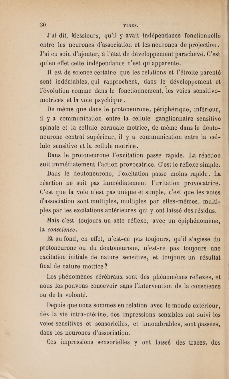 J’ai dit, Messieurs, qu’il y avait indépendance fonctionnelle entre les neurones d'association et les neurones de projection. J’ai eu soin d’ajouter, à l’état de développement parachevé. G’est qu’en effet cette indépendance n’est qu’apparente. Il est de science certaine que les relations et l’étroite parenté sont indéniables, qui rapprochent, dans le développement et <*> l’évolution comme dans le fonctionnement, les voies sensitivo- motrices et la voie psychique. De même que dans le protoneurone, périphérique, inférieur, il y a communication entre la cellule ganglionnaire sensitive spinale et la cellule cornuale motrice, de même dans le deuto- neurone central supérieur, il y a communication entre la cel¬ lule sensitive et la cellule motrice. Dans le protoneurone l’excitation passe rapide. La réaction suit immédiatement l’action provocatrice. G’est le réflexe simple. Daus le deutoneurone, l’excitation passe moins rapide. La réaction ne suit pas immédiatement l’irritation provocatrice. G’est que la voie n’est pas unique et simple, c’est que les voies d’association sont multiples, multiples par elles-mêmes, multi¬ ples par les excitations antérieures qui y ont laissé des résidus. Mais c’est toujours un acte réflexe, avec un épiphénomène, la conscience. Et au fond, en effet, n’est-ce pas toujours, qu’il s’agisse du protoneurone ou du deutoneurone, n’est-ce pas toujours une excitation initiale de nature sensitive, et toujours un résultat final de nature motrice? Les phénomènes cérébraux sont des phénomènes réflexes, et ! nous les pouvons concevoir sans l’intervention de la conscience ou de la volonté. Depuis que nous sommes en relation avec le monde extérieur, dès la vie intra-utérine, des impressions sensibles ont suivi les voies sensitives et sensorielles, et innombrables, sont passées, dans les neurones d’association. Ges impressions sensorielles y ont laissé des traces; des