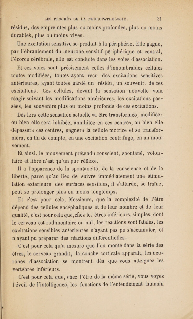 résidus, des empreintes plus ou moins profondes, plus ou moins durables, plus ou moins vives. Une excitation sensitive se produit à la périphérie. Elle gagne, par Tébranlement du neurone sensitif périphérique et central, Eécorce cérébrale, elle est conduite dans les voies d’association. Et ces voies sont précisément celles d’innombrables cellules toutes modifiées, toutes ayant reçu des excitations sensitives antérieures, ayant toutes gardé un résidu, un souvenir, de ces excitations. Ces cellules, devant la sensation nouvelle vont, réagir suivant les modifications antérieures, les excitations pas¬ sées, les souvenirs plus ou moins profonds de ces excitations. Dès lors cette sensation actuelle va être transformée, modifiée: ou bien elle sera inhibée, annihilée en ces centres, ou bien elle dépassera ces centres, gagnera la cellule motrice et se transfor¬ mera, en fin de compte, en une excitation centrifuge, en un mou¬ vement. Et ainsi, le mouvement prétendu conscient, spontané, volon¬ taire et libre n’est qu’un pur réflexe. Il a l’apparence de la spontanéité, de la conscience et de la liberté, parce qu’au lieu de suivre immédiatement une stimu¬ lation extérieure des surfaces sensibles, il s’attarde, se traîne, peut se prolonger plus ou moins longtemps. Et c’est pour cela, Messieurs, que la complexité de l’être dépend des cellules encéphaliques et de leur nombre et de leur qualité, c’est pour cela que,chez les êtres inférieurs, simples, dont le cerveau est rudimentaire ou nul, les réactions sont fatales, les excitations sensibles antérieures n’ayant pas pu s’accumuler, et n’ayant pu préparer des réactions différentielles. C’est pour cela qu’à mesure que l’on monte dans la série des êtres, le cerveau grandit, la couche corticale apparaît, les neu¬ rones d’association se montrent dès que vous atteignez les vertébrés inférieurs. C’est pour cela que, chez l’être de la même série, vous voyez l’éveil de l’intelligence, les fonctions de l’entendement humain