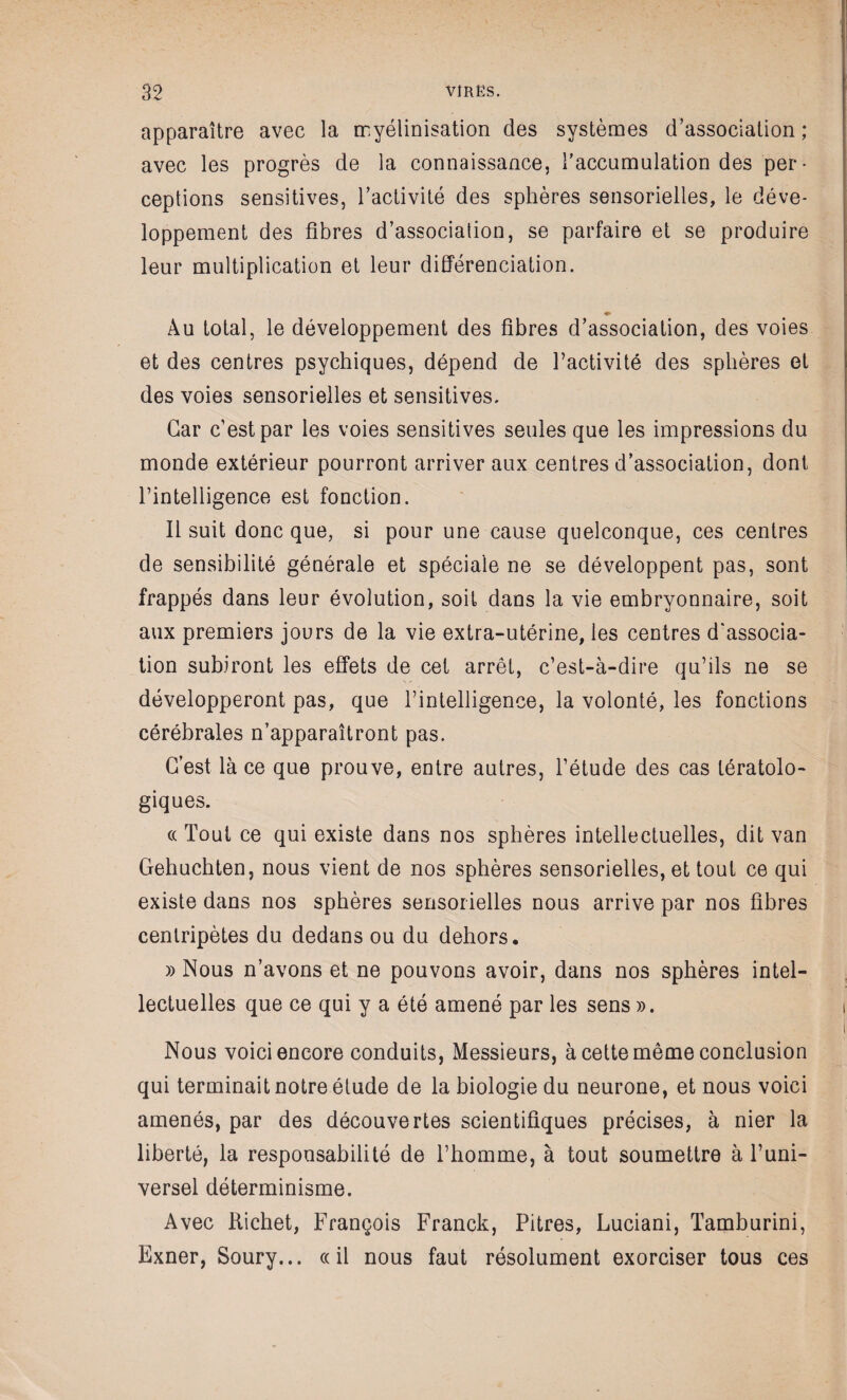 apparaître avec la myélinisation des systèmes d’association ; avec les progrès de la connaissance, l'accumulation des per¬ ceptions sensitives, l'activité des sphères sensorielles, le déve¬ loppement des fibres d’association, se parfaire et se produire leur multiplication et leur différenciation. ♦ Au total, le développement des fibres d’association, des voies et des centres psychiques, dépend de l’activité des sphères et des voies sensorielles et sensitives. Car c’est par les voies sensitives seules que les impressions du monde extérieur pourront arriver aux centres d’association, dont l’intelligence est fonction. 11 suit donc que, si pour une cause quelconque, ces centres de sensibilité générale et spéciale ne se développent pas, sont frappés dans leur évolution, soit dans la vie embryonnaire, soit aux premiers jours de la vie extra-utérine, les centres d'associa¬ tion subiront les effets de cet arrêt, c’est-à-dire qu’ils ne se développeront pas, que l’intelligence, la volonté, les fonctions cérébrales n’apparaîtront pas. C’est là ce que prouve, entre autres, l’étude des cas tératolo¬ giques. « Tout ce qui existe dans nos sphères intellectuelles, dit van Gehuchten, nous vient de nos sphères sensorielles, et tout ce qui existe dans nos sphères sensorielles nous arrive par nos fibres centripètes du dedans ou du dehors. » Nous n’avons et ne pouvons avoir, dans nos sphères intel¬ lectuelles que ce qui y a été amené par les sens ». Nous voici encore conduits, Messieurs, à cette même conclusion qui terminait notre étude de la biologie du neurone, et nous voici amenés, par des découvertes scientifiques précises, à nier la liberté, la responsabilité de l’homme, à tout soumettre à l’uni¬ versel déterminisme. Avec Richet, François Franck, Pitres, Luciani, Tamburini, Exner, Soury... ce il nous faut résolument exorciser tous ces