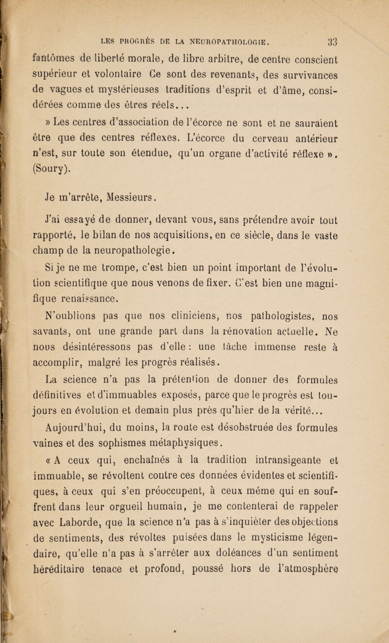 fantômes de liberté morale, de libre arbitre, de centre conscient supérieur et volontaire Ce sont des revenants, des survivances de vagues et mystérieuses traditions d’esprit et d’âme, consi¬ dérées comme des êtres réels... » Les centres d’association de l’écorce ne sont et ne sauraient être que des centres réflexes. L’écorce du cerveau antérieur n’est, sur toute son étendue, qu’un organe d’activité réflexe ». (Soury). Je m’arrête, Messieurs. J’ai essayé de donner, devant vous, sans prétendre avoir tout rapporté, le bilan de nos acquisitions, en ce siècle, dans le vaste champ de la neuropathologie. Si je ne me trompe, c’est bien un point important de l’évolu¬ tion scientifique que nous venons de fixer. C'est bien une magni¬ fique renaissance. N’oublions pas que nos cliniciens, nos pathologistes, nos savants, ont une grande part dans la rénovation actuelle. Ne nous désintéressons pas d’elle : une lâche immense reste à accomplir, malgré les progrès réalisés. La science n’a pas la prétention de donner des formules définitives el d’immuables exposés, parce que le progrès est tou¬ jours en évolution et demain plus près qu’hier delà vérité... Aujourd’hui, du moins, la route est désobstruée des formules vaines et des sophismes métaphysiques. « A ceux qui, enchaînés à la tradition intransigeante et immuable, se révoltent contre ces données évidentes et scientifi¬ ques, à ceux qui s’en préoccupent, à ceux même qui en souf¬ frent dans leur orgueil humain, je me contenterai de rappeler avec Laborde, que la science n'a pas à s’inquiéter des objections de sentiments, des révoltes puisées dans le mysticisme légen¬ daire, qu’elle n’a pas à s’arrêter aux doléances d’un sentiment héréditaire tenace et profond, poussé hors de l’atmosphèro