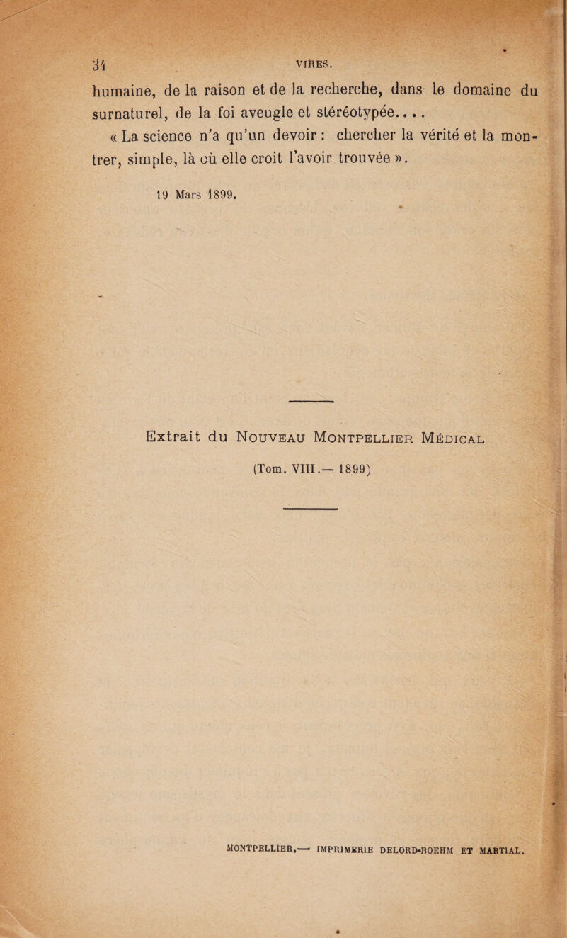 humaine, de la raison et de la recherche, dans le domaine du surnaturel, de la foi aveugle et stéréotypée.... « La science n’a qu’un devoir : chercher la vérité et la mon¬ trer, simple, là où elle croit l’avoir trouvée ». 19 Mars 1899. Extrait du Nouveau Montpellier Médical (Tom. VIII.— 1899) Montpellier,— imprimerie delord-boehm et martial.