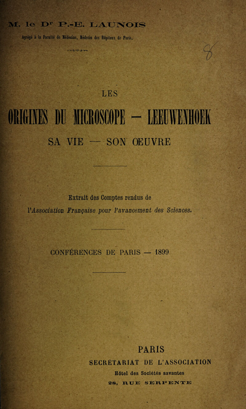 ]VE. 1© O1 P».-E. LAUNOIS Agrégé à la Faculté de Médecine, Médecin des llépitaux de Paris. —J— LES SA VIE — SON OEUVRE Extrait des Comptes rendus de l'Association Française pour l’avancement des Sciences. CONFÉRENCES DE PARIS — 1899 PARIS SECRÉTARIAT DE L’ASSOCIATION Hôtel des Sociétés savantes 28, RUE SERPENTE