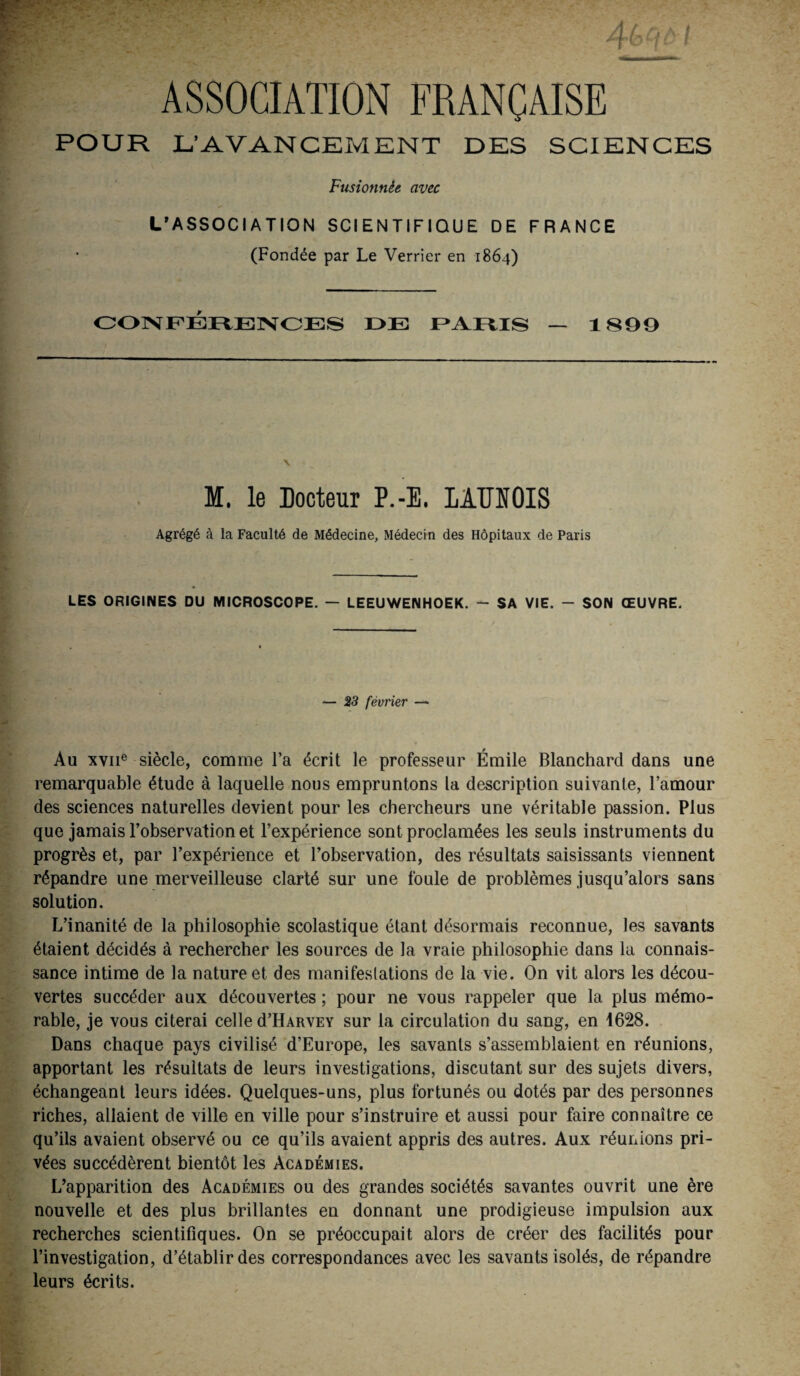 ASSOCIATION FRANÇAISE POUR L’AVANCEMENT DES SCIENCES Fusionnée avec L’ASSOCIATION SCIENTIFIQUE DE FRANCE (Fondée par Le Verrier en 1864) CONFÉRENCES F* AMS — 1899 V M. le Docteur P.-E. LAUNOIS Agrégé à la Faculté de Médecine, Médecin des Hôpitaux de Paris LES ORIGINES DU MICROSCOPE. — LEEUWENHOEK. - SA VIE. - SON ŒUVRE. — 23 février —* Au xviie siècle, comme l’a écrit le professeur Émile Blanchard dans une remarquable étude à laquelle nous empruntons la description suivante, l’amour des sciences naturelles devient pour les chercheurs une véritable passion. Plus que jamais l’observation et l’expérience sont proclamées les seuls instruments du progrès et, par l’expérience et l’observation, des résultats saisissants viennent répandre une merveilleuse clarté sur une foule de problèmes jusqu’alors sans solution. L’inanité de la philosophie scolastique étant désormais reconnue, les savants étaient décidés à rechercher les sources de la vraie philosophie dans la connais¬ sance intime de la nature et des manifeslations de la vie. On vit alors les décou¬ vertes succéder aux découvertes ; pour ne vous rappeler que la plus mémo¬ rable, je vous citerai celle d’HARVEY sur la circulation du sang, en 1628. Dans chaque pays civilisé d’Europe, les savants s’assemblaient en réunions, apportant les résultats de leurs investigations, discutant sur des sujets divers, échangeant leurs idées. Quelques-uns, plus fortunés ou dotés par des personnes riches, allaient de ville en ville pour s’instruire et aussi pour faire connaître ce qu’ils avaient observé ou ce qu’ils avaient appris des autres. Aux réunions pri¬ vées succédèrent bientôt les Académies. L’apparition des Académies ou des grandes sociétés savantes ouvrit une ère nouvelle et des plus brillantes en donnant une prodigieuse impulsion aux recherches scientifiques. On se préoccupait alors de créer des facilités pour l’investigation, d’établir des correspondances avec les savants isolés, de répandre leurs écrits.