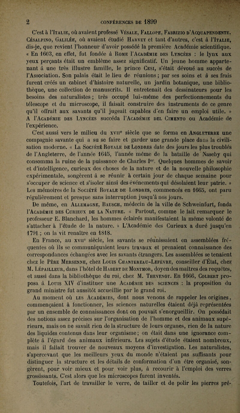 C’est à FItalie, où avaient professé Vésale, Fallope, Fabrizio d’Acquapendente. Césalpino, Galilée, où avaient étudié Harvey et tant d’autres, c’est à I’Italie, dis-je, que revient l’honneur d’avoir possédé la première Académie scientifique. « En 1603, en effet, fut fondée à Rome F Académie des Lyncées : le lynx aux yeux perçants était un emblème assez significatif. Un jeune homme apparte¬ nant à une très illustre famille, le prince Cesi, s’était dévoué au succès de l’Association. Son palais était le lieu de réunions ; par ses soins et à ses frais furent créés un cabinet d’histoire naturelle, un jardin botanique, une biblio¬ thèque, une collection de manuscrits. Il entretenait des dessinateurs pour les besoins des naturalistes ; très occupé lui-même des perfectionnements du télescope et du microscope, il faisait construire des instruments de ce genre qu’il offrait aux savants qu’il jugeait capables d'en faire un emploi utile. » A I’Académie des Lyncées succéda FAcadémie del Cimento ou Académie de l’expérience. C’est, aussi vers le milieu du xvne siècle que se forma en Angleterre une compagnie savante qui a su se faire et garder une grande place dans la civili¬ sation moderne. « La Société Royale de Londres date des jours les plus troublés de l’Angleterre, de l'année 1645, l’année même de la bataille de Naseby qui consomma la ruine de la puissance de Charles Ier. Quelques hommes de savoir et d’intelligence, curieux des choses de la nature et de la nouvelle philosophie expérimentale, songèrent à se réunir à certain jour de chaque semaine pour s’occuper de science et s’isoler ainsi des événements qui désolaient leur patrie. » Les mémoires de la Société Royale de Londres, commencés en 1665, ont paru régulièrement et presque sans interruption jusqu’à nos jours. De même, en Allemagne, Bausch, médecin de la ville de Schweinfurt, fonda FAcadémie des Curieux de la Nature. « Partout, comme le lait remarquer le professeur E. Blanchard, les hommes éclairés manifestaient la même volonté de s’attacher à l’étude de la nature. » L’Académie des Curieux a duré jusqu’en 1791 ; on la vit renaître en 1818. En France, au xvue siècle, les savants se réunissaient en assemblées fré¬ quentes où ils se communiquaient leurs travaux et prenaient connaissance des correspondances échangées avec les savants étrangers. Les assemblées se tenaient chez le Père Mersenne, chez Louis Chantereau-Lefèvre, conseiller d’Élat, chez M. Lépailleur, dans l’hôtel de Habert de Montmor, doyen des maîtres des requêtes, et aussi dans la bibliothèque du roi, chez M. Thevenot. En 1666, Colbert pro¬ posa à Louis XIV d’instituer une Académie des sciences : la proposition du grand ministre fut aussitôt accueillie par le grand roi. Au moment où les Académies, dont nous venons de rappeler les origines, commençaient à fonctionner, les sciences naturelles étaient déjà représentées par un ensemble de connaissances dont on pouvait s’enorgueillir. On possédait des notions assez précises sur l’organisation de l’homme et des animaux supé¬ rieurs, mais on ne savait rien de la structure de leurs organes, rien de la nature des liquides contenus dans leur organisme; on était dans une ignorance com¬ plète à l’égard des animaux inférieurs. Les sujets d’étude étaient nombreux, mais il fallait trouver de nouveaux moyens d’investigation. Les naturalistes, s’apercevant que les meilleurs yeux du monde n’étaient pas suffisants pour distinguer la structure et les détails de conformation d’un être organisé, son¬ gèrent, pour voir mieux et pour voir plus, à recourir à l’emploi des verres grossissants. C’est alors que les microscopes furent inventés. Toutefois, Fart de travailler le verre, de tailler et de polir les pierres pré-