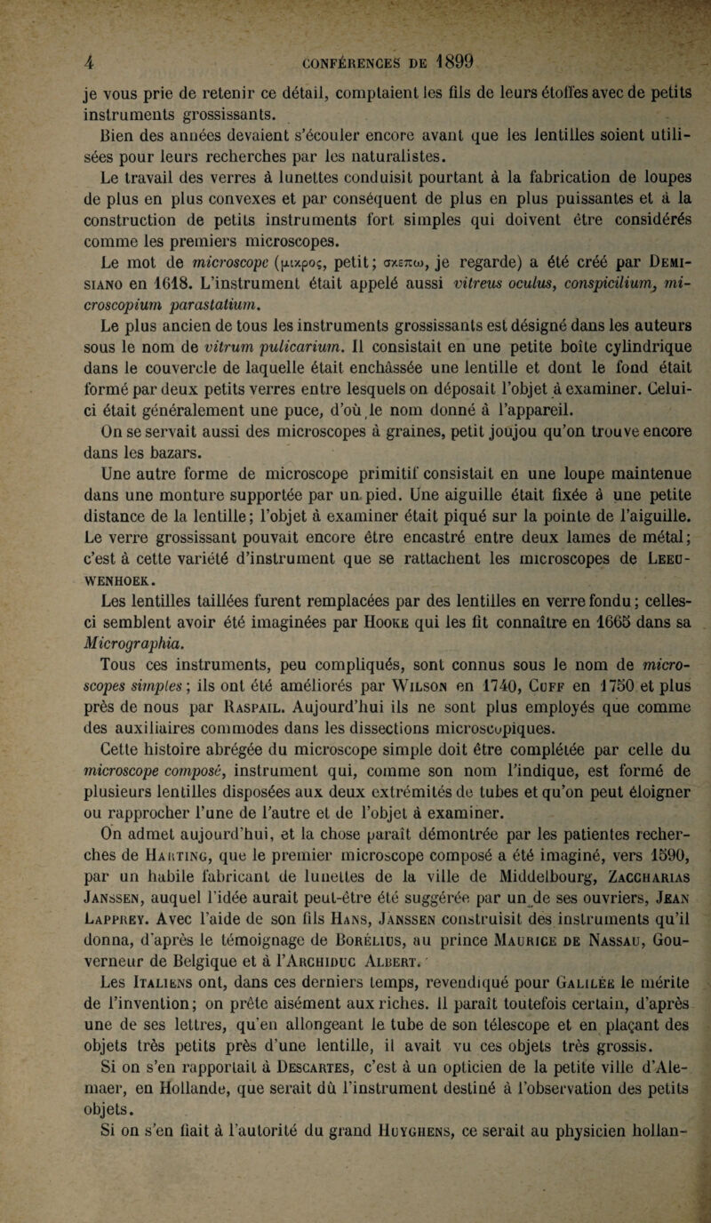 je vous prie de retenir ce détail, comptaient les fils de leurs étoiles avec de petits instruments grossissants. Bien des années devaient s’écouler encore avant que les lentilles soient utili¬ sées pour leurs recherches par les naturalistes. Le travail des verres à lunettes conduisit pourtant à la fabrication de loupes de plus en plus convexes et par conséquent de plus en plus puissantes et à la construction de petits instruments fort simples qui doivent être considérés comme les premiers microscopes. Le mot de microscope (fuxpoç, petit; axexo», je regarde) a été créé par Demi- siano en 1618. L’instrument était appelé aussi vitreus oculus, co7ispicilium} mi- croscopium parastatium. Le plus ancien de tous les instruments grossissants est désigné dans les auteurs sous le nom de vitrum pulicarium. Il consistait en une petite boîte cylindrique dans le couvercle de laquelle était enchâssée une lentille et dont le fond était formé par deux petits verres entre lesquels on déposait l’objet à examiner. Celui- ci était généralement une puce, d’où le nom donné à l’appareil. On se servait aussi des microscopes à graines, petit joujou qu’on trouve encore dans les bazars. Une autre forme de microscope primitif consistait en une loupe maintenue dans une monture supportée par un-pied. Une aiguille était fixée à une petite distance de la lentille; l’objet à examiner était piqué sur la pointe de l’aiguille. Le verre grossissant pouvait encore être encastré entre deux lames de métal ; c’est à cette variété d’instrument que se rattachent les microscopes de Leeu- wenhoek. Les lentilles taillées furent remplacées par des lentilles en verre fondu ; celles- ci semblent avoir été imaginées par Hooke qui les fit connaître en 1665 dans sa Micrographia. Tous ces instruments, peu compliqués, sont connus sous le nom de micro¬ scopes simples; ils ont été améliorés par Wilson en 1740, Cuff en 1750 et plus près de nous par Raspail. Aujourd’hui ils ne sont plus employés que comme des auxiliaires commodes dans les dissections microscopiques. Cette histoire abrégée du microscope simple doit être complétée par celle du microscope composé, instrument qui, comme son nom l’indique, est formé de plusieurs lentilles disposées aux deux extrémités de tubes et qu’on peut éloigner ou rapprocher l’une de l’autre et de l’objet à examiner. On admet aujourd’hui, et la chose paraît démontrée par les patientes recher¬ ches de Hakting, que le premier microscope composé a été imaginé, vers 1590, par un habile fabricant de lunettes de la ville de Middelbourg, Zaccharias Janssen, auquel l’idée aurait peut-être été suggérée par un de ses ouvriers, Jean Lapprey. Avec l’aide de son fils Hans, Janssen construisit des instruments qu’il donna, d'après le témoignage de Borélius, au prince Maurice de Nassau, Gou¬ verneur de Belgique et à I’Archiduc Aldert. Les Italiens ont, dans ces derniers temps, revendiqué pour Galilée le mérite de l’invention; on prête aisément aux riches. 11 paraît toutefois certain, d’après une de ses lettres, qu’en allongeant le tube de son télescope et en plaçant des objets très petits près d’une lentille, il avait vu ces objets très grossis. Si on s’en rapportait à Descartes, c’est à un opticien de la petite ville d’Ale- maer, en Hollande, que serait du l’instrument destiné à l’observation des petits objets. Si on s’en fiait à 1’autorité du grand Huyghens, ce serait au physicien hollan-