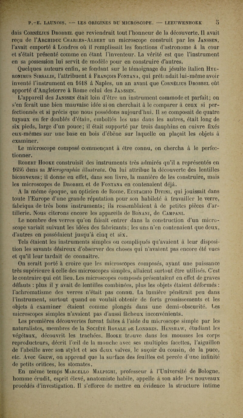 dais Cornélius Drobbel que reviendrait tout l’honneur de la découverte. Il avait reçu de rARCHiDuc Charles-Albert un microscope construit par les Janssen, l’avait emporté à Londres où il remplissait les fonctions d’astronome à la cour et s’était présenté comme en étant l'inventeur. La vérité est que l’instrument en sa possession lui servit de modèle pour en construire d’autres. Quelques auteurs enfin, se fondant sur le témoignage du jésuite italien Hye- ronimus Sirsalis, l’attribuent à François Fontana, qui prétendait lui-même avoir inventé l’instrument en 1618 à Naples, un an avant que Cornélius Drobbel eût apporté d’Angleterre à Rome celui des Ja>ssen. L’appareil des Janssen était loin d’ètre un instrument commode et parfait; on s’en ferait une bien mauvaise idée si on cherchait à le comparer à ceux si per¬ fectionnés et si précis que nous possédons aujourd’hui. Il se composait de quatre tuyaux en fer doublés d’étain, emboîtés les uns dans les autres, était long de six pieds, large d’un pouce; il était supporté par trois dauphins en cuivre fixés eux-mêmes sur une base en bois d’ébène sur laquelle on plaçait les objets à examiner. Le microscope composé commençant à être connu, on chercha à le perfec¬ tionner. Robert Hooke construisit des instruments très admirés qu’il a représentés en 1656 dcns sa Micrographie, illustrata. On lui attribue la découverte des lentilles biconvexes; il donne en effet, dans son livre, la manière de les construire, mais les microscopes de Drobbel et de Fontana en contenaient déjà. A la même époque, un opticien de Rome, Eustachio Divini, qui jouissait dans toute l’Europe d’une grande réputation pour son habileté à travailler le verre, fabriqua de très bons instruments; ils ressemblaient à de petites pièces d’ar¬ tillerie. Nous citerons encore les appareils de Bonanf, de Campani. Le nombre des verres qu’on faisait entrer dans la construction d’un micro¬ scope variait suivant les idées des fabricants; les uns n’en contenaient que deux, d’autres en possédaient jusqu’à cinq et six. Tels étaient les instruments simples ou compliqués qu’avaient à leur disposi¬ tion les savants désireux d’observer des choses qui n’avaient pas encore été vues et qu’il leur tardait de connaître. On serait porté à croire que les microscopes composés, ayant une puissance très supérieure à celle des microscopes simples, allaient surtout être utilisés. C’est le contraire qui eût lieu. Les microscopes composés présentaient en effet de graves défauts : plus il y avait de lentilles combinées, plus les objets étaient déformés : l’achromatisme des verres n’était pas connu. La lumière pénétrait peu dans l’instrument, surtout quand on voulait obtenir de forts grossissements et les objets à examiner étaient comme plongés dans une demi-obscurité. Les microscopes simples n’avaient pas d’aussi fâcheux inconvénients. Les premières découvertes furent faites à l’aide du microscope simple par les naturalistes, membres de la Société Royale de Londres. Henshaw, étudiant les végétaux, découvrit les trachées. IIooke trouve dans les mousses les corps reproducteurs, décrit l’œil de la mouche avec ses multiples facettes, l’aiguillon de l’abeille avec son stylet et ses doux valves, le suçoir du cousin, de la puce, etc. Avec Grew, on apprend que la surface des feuilles est percée d'une infinité de petits orifices, les stomates. En même temps Marcello Malpighi, professeur à l’Université de Bologne, homme érudit, esprit élevé, anatomiste habile, appelle à son aide les nouveaux procédés d’investigation. Il s’efforce de mettre en évidence la structure intime