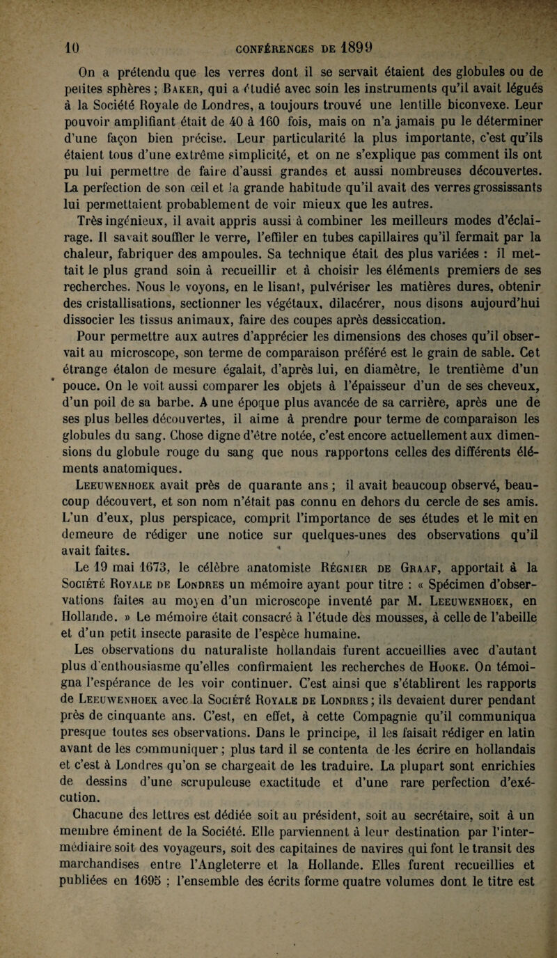 On a prétendu que les verres dont il se servait étaient des globules ou de petites sphères ; Baker, qui a étudié avec soin les instruments qu’il avait légués à la Société Royale de Londres, a toujours trouvé une lentille biconvexe. Leur pouvoir amplifiant était de 40 à 160 fois, mais on n’a jamais pu le déterminer d’une façon bien précise. Leur particularité la plus importante, c’est qu’ils étaient tous d’une extrême simplicité, et on ne s’explique pas comment ils ont pu lui permettre de faire d’aussi grandes et aussi nombreuses découvertes. La perfection de son œil et la grande habitude qu’il avait des verres grossissants lui permettaient probablement de voir mieux que les autres. Très ingénieux, il avait appris aussi à combiner les meilleurs modes d’éclai¬ rage. Il savait souffler le verre, l’effiler en tubes capillaires qu’il fermait par la chaleur, fabriquer des ampoules. Sa technique était des plus variées : il met¬ tait le plus grand soin à recueillir et à choisir les éléments premiers de ses recherches. Nous le voyons, en le lisant, pulvériser les matières dures, obtenir des cristallisations, sectionner les végétaux, dilacérer, nous disons aujourd’hui dissocier les tissus animaux, faire des coupes après dessiccation. Pour permettre aux autres d’apprécier les dimensions des choses qu’il obser¬ vait au microscope, son terme de comparaison préféré est le grain de sable. Cet étrange étalon de mesure égalait, d’après lui, en diamètre, le trentième d’un pouce. On le voit aussi comparer les objets à l’épaisseur d’un de ses cheveux, d’un poil de sa barbe. A une époque plus avancée de sa carrière, après une de ses plus belles découvertes, il aime à prendre pour terme de comparaison les globules du sang. Chose digne d’être notée, c’est encore actuellement aux dimen¬ sions du globule rouge du sang que nous rapportons celles des différents élé¬ ments anatomiques. Leeuwenhoek avait près de quarante ans ; il avait beaucoup observé, beau¬ coup découvert, et son nom n’était pas connu en dehors du cercle de ses amis. L’un d’eux, plus perspicace, comprit l’importance de ses études et le mit en demeure de rédiger une notice sur quelques-unes des observations qu’il avait faites. ' , Le 19 mai 1673, le célèbre anatomiste Régmer de Graaf, apportait à la Société Royale de Londres un mémoire ayant pour titre : « Spécimen d’obser¬ vations faites au moyen d’un microscope inventé par M. Leeuwenhoek, en Hollande. » Le mémoire était consacré à l’étude des mousses, à celle de l’abeille et d’un petit insecte parasite de l’espèce humaine. Les observations du naturaliste hollandais furent accueillies avec d’autant plus d'enthousiasme qu’elles confirmaient les recherches de Hooke. On témoi¬ gna l’espérance de les voir continuer. C’est ainsi que s’établirent les rapports de Leeuwenhoek avec la Société Royale de Londres; ils devaient durer pendant près de cinquante ans. C’est, en effet, à cette Compagnie qu’il communiqua presque toutes ses observations. Dans le principe, il les faisait rédiger en latin avant de les communiquer ; plus tard il se contenta de les écrire en hollandais et c’est à Londres qu’on se chargeait de les traduire. La plupart sont enrichies de dessins d’une scrupuleuse exactitude et d’une rare perfection d’exé¬ cution. Chacune des lettres est dédiée soit au président, soit au secrétaire, soit à un membre éminent de la Société. Elle parviennent à leur destination par l’inter¬ médiaire soit des voyageurs, soit des capitaines de navires qui font le transit des marchandises entre l’Angleterre et la Hollande. Elles furent recueillies et publiées en 1695 ; l’ensemble des écrits forme quatre volumes dont le titre est