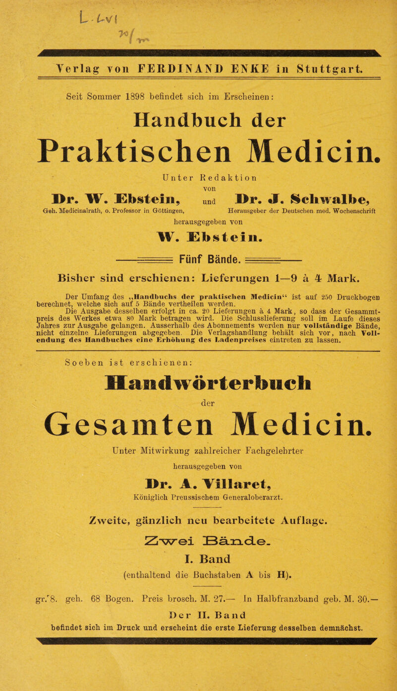 Seit Sommer 1898 befindet sich im Erscheinen: Handbuch der Praktischen Medicin. Unter Redaktion von I>r. W. Ebstein 9 und Dr. J« Schwalbe, Geh. Medicinalrath, o. Professor in Göttingen, Herausgeber der Deutschen med. Wochenschrift herausgegeben von W. Ebstein. . e-= Fünf Bände. =e=eztt~--- Bisher sind erschienen: Lieferungen 1—9 ä 4 Mark. Der Umfang des ,,Handbuchs der praktischen Medicin“ ist auf 250 Druckbogen berechnet, welche sich auf 5 Bände vertheilen werden. Die Ausgabe desselben erfolgt in ca. 20 Lieferungen ä 4 Mark, so dass der Gesammt- preis des Werkes etwa 80 Mark betragen wird. Die Schlusslieferung soll im Laufe dieses Jahres zur Ausgabe gelangen. Ausserhalb des Abonnements werden nur vollständige Bände, nicht einzelne Lieferungen abgegeben. Die Verlagshandlung behält sich vor, nach Voll¬ endung des Handbuches eine Erhöhung des Ladenpreises eintreten zu lassen. Soeben ist erschienen: Haiiiiwortertmcli der Gesamten Medicin. Unter Mitwirkung zahlreicher Fachgelehrter herausgegeben von Br. A. Aillaret, Königlich Preussischem Generaloberarzt. Zweite, gänzlich neu bearbeitete Auflage. Zwei Bä.xid.e. I. Band (enthaltend die Buchstaben A bis H). gr/8. geh. 68 Bogen. Preis brosch. M. 27.— In Halbfranzband geh. M. 30.— Der II. Band befindet sich im Druck und erscheint die erste Lieferung desselben demnächst.