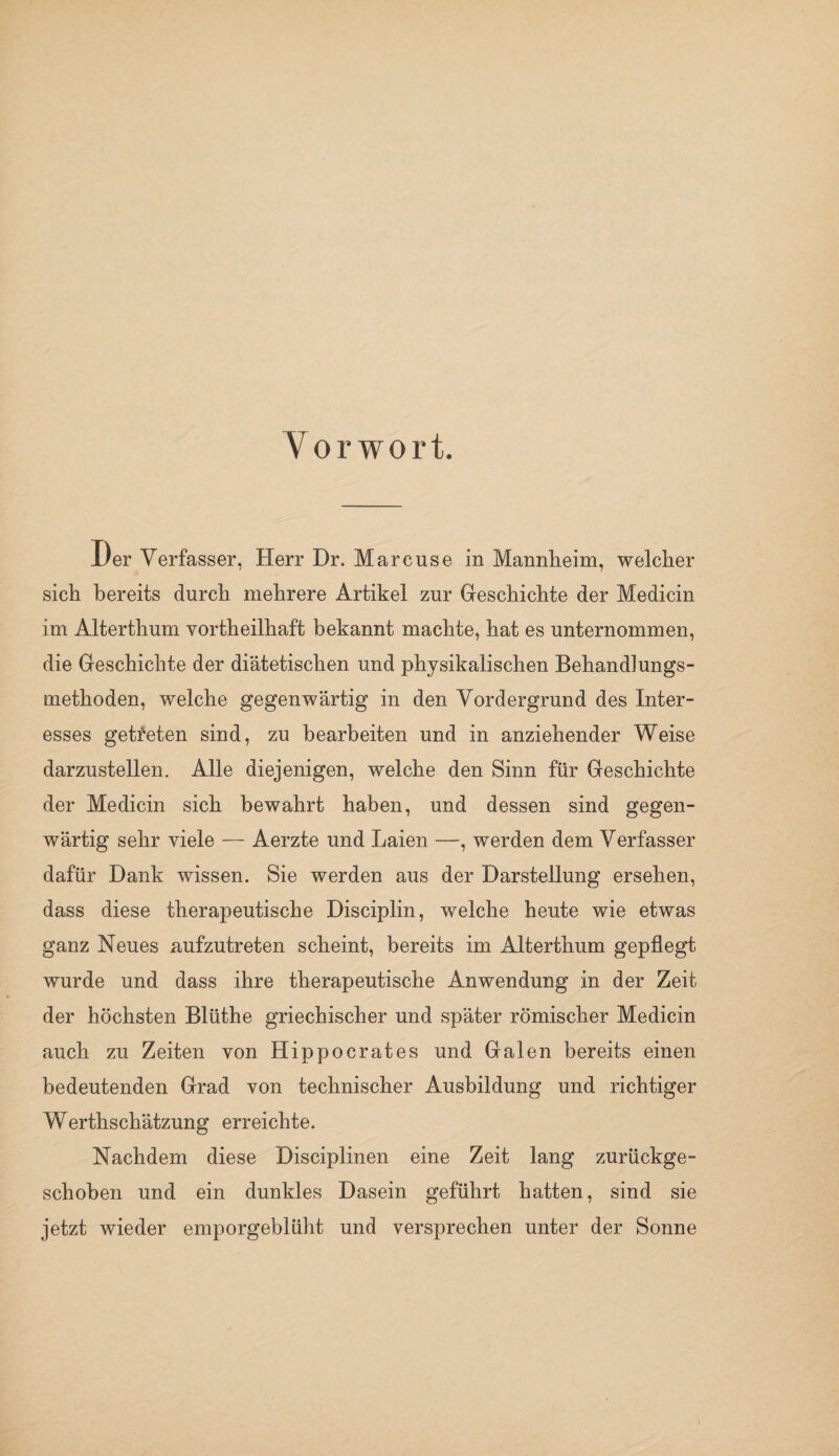 Vorwort. JL/er Verfasser, Herr Dr. Marcuse in Mannheim, welcher sich bereits durch mehrere Artikel zur Geschichte der Medicin im Alterthum vortheilhaft bekannt machte, hat es unternommen, die Geschichte der diätetischen und physikalischen Behandlungs¬ methoden, welche gegenwärtig in den Vordergrund des Inter¬ esses getreten sind, zu bearbeiten und in anziehender Weise darzustellen. Alle diejenigen, welche den Sinn für Geschichte der Medicin sich bewahrt haben, und dessen sind gegen¬ wärtig sehr viele — Aerzte und Laien —, werden dem Verfasser dafür Dank wissen. Sie werden aus der Darstellung ersehen, dass diese therapeutische Disciplin, welche heute wie etwas ganz Neues aufzutreten scheint, bereits im Alterthum gepflegt wurde und dass ihre therapeutische Anwendung in der Zeit der höchsten Blüthe griechischer und später römischer Medicin auch zu Zeiten von Hippocrates und Galen bereits einen bedeutenden Grad von technischer Ausbildung und richtiger Werthschätzung erreichte. Nachdem diese Disciplinen eine Zeit lang zurückge¬ schoben und ein dunkles Dasein geführt hatten, sind sie jetzt wieder emporgeblüht und versprechen unter der Sonne