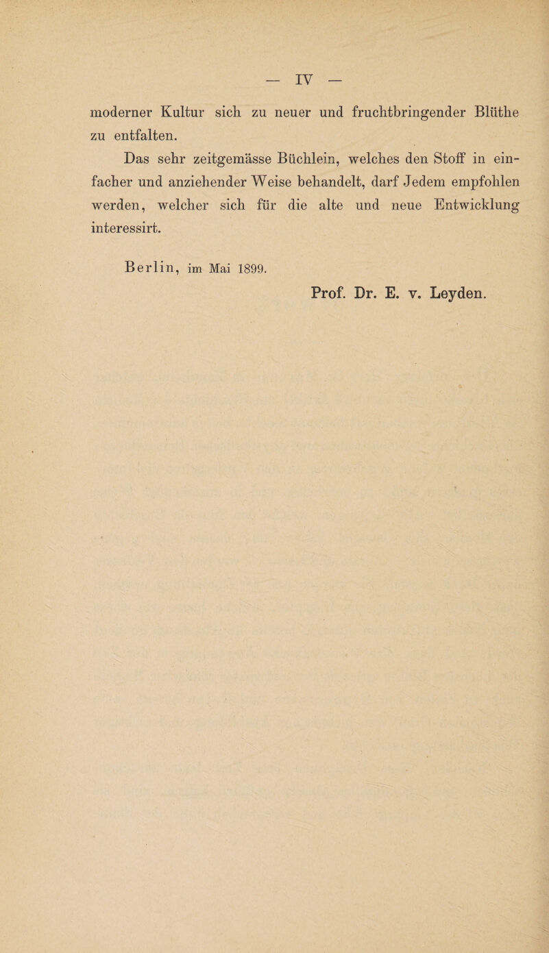 moderner Kultur sich, zu neuer und fruchtbringender Bliithe zu entfalten. Bas sehr zeitgemässe Büchlein, welches den Stoff in ein¬ facher und anziehenderWeise behandelt, darf Jedem empfohlen werden, welcher sich für die alte und neue Entwicklung interessirt. Berlin, im Mai 1899. Prof. Br. E. v. Leyden.