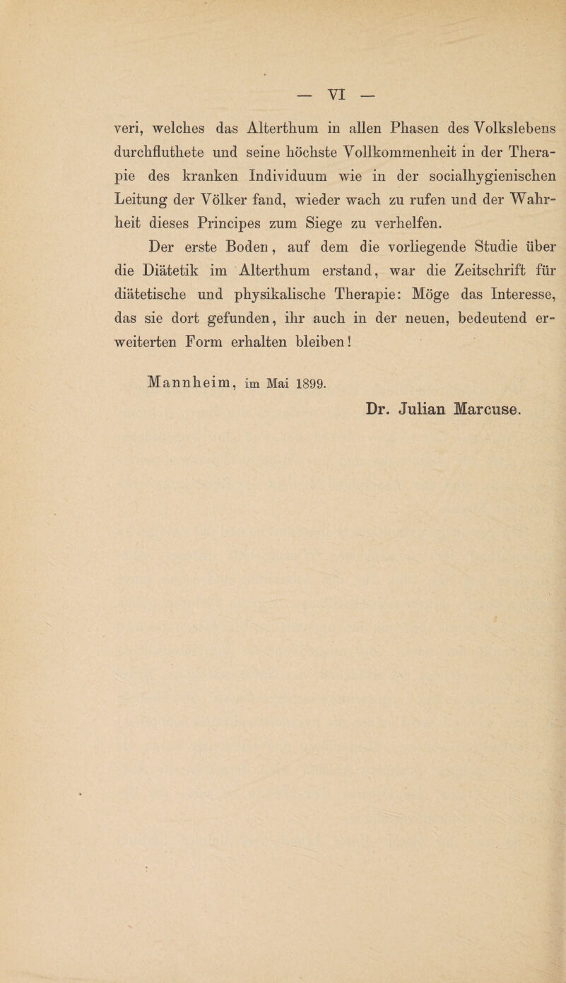 veri, welches das Alterthum in allen Phasen des Volkslebens durclifluthete und seine höchste Vollkommenheit in der Thera¬ pie des kranken Individuum wie in der socialhygienischen Leitung der Völker fand, wieder wach zu rufen und der Wahr¬ heit dieses Principes zum Siege zu verhelfen. Der erste Boden , auf dem die vorliegende Studie über die Diätetik im Alterthum erstand, war die Zeitschrift für diätetische und physikalische Therapie: Möge das Interesse, das sie dort gefunden, ihr auch in der neuen, bedeutend er¬ weiterten Form erhalten bleiben! Mannheim, im Mai 1899. Dr. Julian Marcuse.