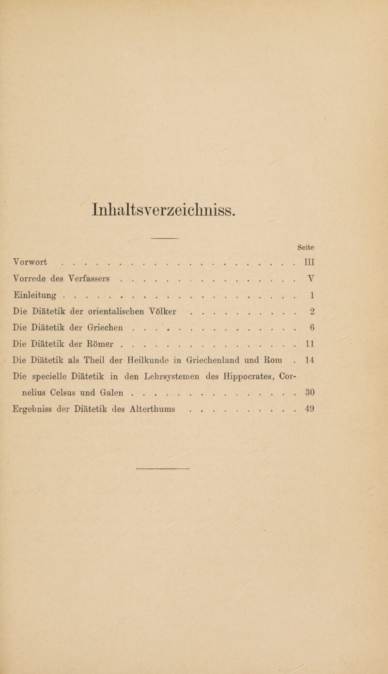 Inhaltsverzeichnis«. Seite Vorwort.III Vorrede des Verfassers.V Einleitung. 1 Die Diätetik der orientalischen Völker.2 Die Diätetik der Griechen.6 Die Diätetik der Römer.11 Die Diätetik als Theil der Heilkunde in Griechenland und Rom . 14 Die specielle Diätetik in den Lehrsystemen des Hippocrates, Cor¬ nelius Celsus und Galen.30 Ergehniss der Diätetik des Alterthums.49