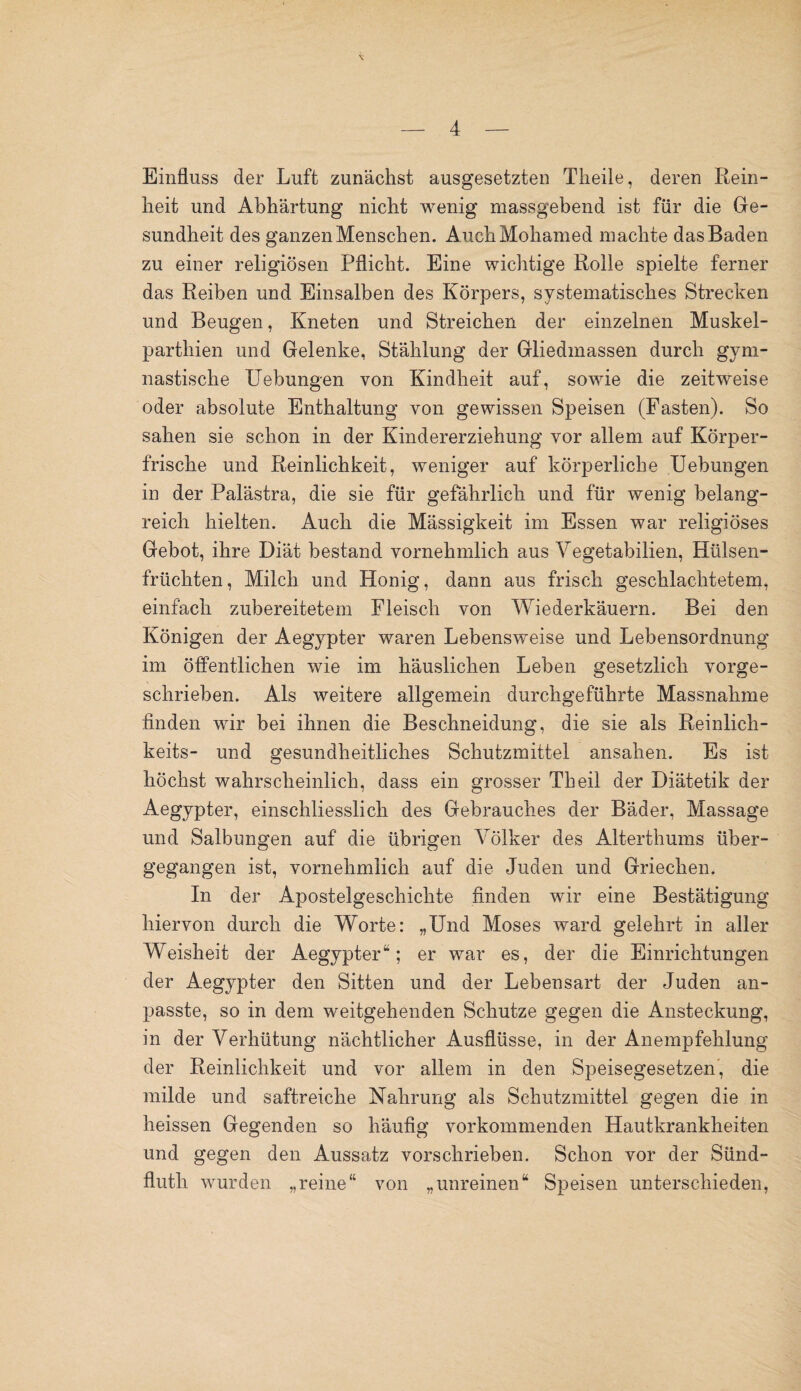Einfluss der Luft zunächst ausgesetzten Tlieile, deren Rein¬ heit und Abhärtung nicht wenig massgebend ist für die Ge¬ sundheit des ganzen Menschen. AuchMoliamed machte das Baden zu einer religiösen Pflicht. Eine wichtige Rolle spielte ferner das Reiben und Einsalben des Körpers, systematisches Strecken und Beugen, Kneten und Streichen der einzelnen Muskel- parthien und Gelenke, Stählung der Gliedmassen durch gym¬ nastische Uebungen von Kindheit auf, sowie die zeitweise oder absolute Enthaltung von gewissen Speisen (Fasten). So sahen sie schon in der Kindererziehung vor allem auf Körper¬ frische und Reinlichkeit, weniger auf körperliche Uebungen in der Palästra, die sie für gefährlich und für wenig belang¬ reich hielten. Auch die Mässigkeit im Essen war religiöses Gebot, ihre Diät bestand vornehmlich aus Vegetabilien, Hülsen¬ früchten, Milch und Honig, dann aus frisch geschlachtetem, einfach zubereitetem Fleisch von Wiederkäuern. Bei den Königen der Aegypter waren Lebensweise und Lebensordnung im öffentlichen wie im häuslichen Leben gesetzlich vorge¬ schrieben. Als weitere allgemein durchgeführte Massnahme finden wir bei ihnen die Beschneidung, die sie als Reinlich- keits- und gesundheitliches Schutzmittel ansahen. Es ist höchst wahrscheinlich, dass ein grosser Th eil der Diätetik der Aegypter, einschliesslich des Gebrauches der Bäder, Massage und Salbungen auf die übrigen Völker des Alterthums über¬ gegangen ist, vornehmlich auf die Juden und Griechen. In der Apostelgeschichte finden wir eine Bestätigung hiervon durch die Worte: „Und Moses ward gelehrt in aller Weisheit der Aegypter“; er war es, der die Einrichtungen der Aegypter den Sitten und der Lebensart der Juden an¬ passte, so in dem weitgehenden Schutze gegen die Ansteckung, in der Verhütung nächtlicher Ausflüsse, in der Anempfehlung der Reinlichkeit und vor allem in den Speisegesetzen, die milde und saftreiche Nahrung als Schutzmittel gegen die in heissen Gegenden so häufig vorkommenden Hautkrankheiten und gegen den Aussatz vorschrieben. Schon vor der Sünd- fluth wurden „reine“ von „unreinen“ Speisen unterschieden,