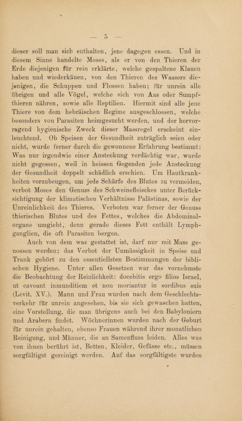 0 dieser soll man sich enthalten, jene dagegen essen. Und in diesem Sinne handelte Moses, als er von den Thieren der Erde diejenigen für rein erklärte, welche gespaltene Klauen haben und Wiederkauen, von den Thieren des Wassers die¬ jenigen, die Schuppen und Flossen haben; für unrein alle übrigen und alle Vögel, welche sich von Aas oder Sumpf- thieren nähren, sowie alle Reptilien. Hiermit sind alle jene Thiere von dem hebräischen Regime ausgeschlossen, welche besonders von Parasiten heimgesucht werden, und der hervor¬ ragend hygienische Zweck dieser Massregel erscheint ein¬ leuchtend. Ob Speisen der Gesundheit zuträglich seien oder nicht, wurde ferner durch die gewonnene Erfahrung bestimmt: Was nur irgendwie einer Ansteckung verdächtig war, wurde nicht gegessen, weil in heissen Gegenden jede Ansteckung der Gesundheit doppelt schädlich erschien. Um Hautkrank¬ heiten vorzubeugen, um jede Schärfe des Blutes zu vermeiden, verbot Moses den Genuss des Schweinefleisches unter Berück¬ sichtigung der klimatischen Verhältnisse Palästinas, sowie der Unreinlichkeit des Thieres. Verboten war ferner der Genuss thierischen Blutes und des Fettes, welches die Abdominal¬ organe umgiebt, denn gerade dieses Fett enthält Lymph- ganglien, die oft Parasiten bergen. Auch von dem was gestattet ist, darf nur mit Mass ge¬ nossen werden; das Verbot der Unmässigkeit in Speise und Trank gehört zu den essentiellsten Bestimmungen der bibli¬ schen Hygiene. Unter allen Gesetzen war das vornehmste die Beobachtung der Reinlichkeit: docebitis ergo filios Israel, ut caveant inmunditiem et non moriantur in sordibus suis (Levit. XV.). Mann und Frau wurden nach dem Geschlechts¬ verkehr für unrein angesehen, bis sie sich gewaschen hatten, eine Vorstellung, die man übrigens auch bei den Babyloniern und Arabern findet. Wöchnerinnen wurden nach der Geburt für unrein gehalten, ebenso Frauen während ihrer monatlichen Reinigung, und Männer, die an Samenfluss leiden. Alles was von ihnen berührt ist, Betten, Kleider, Gefässe etc., müssen sorgfältigst gereinigt werden. Auf das sorgfältigste wurden