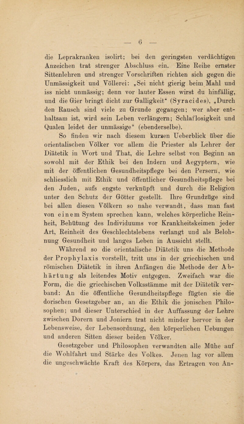 die Leprakranken isolirt; bei den geringsten verdächtigen Anzeichen trat strenger Abschluss ein. Eine Reihe ernster Sittenlehren und strenger Vorschriften richten sich gegen die Unmässigkeit und Völlerei: „Sei nicht gierig beim Mahl und iss nicht unmässig; denn vor lauter Essen wirst du hinfällig, und die Gier bringt dicht zur Galligkeit“ (Syracides), „Durch den Rausch sind viele zu Grunde gegangen; wer aber ent¬ haltsam ist, wird sein Leben verlängern; Schlaflosigkeit und Qualen leidet der unmässige“ (ebenderselbe). So finden wir nach diesem kurzen Ueberblick über die orientalischen Völker vor allem die Priester als Lehrer der Diätetik in Wort und That, die Lehre selbst von Beginn an sowohl mit der Ethik bei den Indern und Aegyptern, wie mit der öffentlichen Gesundheitspflege bei den Persern, wie schliesslich mit Ethik und öffentlicher Gesundheitspflege bei den Juden, aufs engste verknüpft und durch die Religion unter den Schutz der Götter gestellt. Ihre Grundzüge sind bei allen diesen Völkern so nahe verwandt, dass man fast von einem System sprechen kann, welches körperliche Rein¬ heit, Behütung des Individuums vor Krankheitskeimen jeder Art, Reinheit des Geschlechtslebens verlangt und als Beloh¬ nung Gesundheit und langes Leben in Aussicht stellt. Während so die orientalische Diätetik uns die Methode der Prophylaxis vorstellt, tritt uns in der griechischen und römischen Diätetik in ihren Anfängen die Methode der Ab¬ härtung als leitendes Motiv entgegen. Zweifach war die Form, die die griechischen Volksstämme mit der Diätetik ver¬ band: An die öffentliche Gesundheitspflege fügten sie die dorischen Gesetzgeber an, an die Ethik die jonischen Philo¬ sophen; und dieser Unterschied in der Auffassung der Lehre zwischen Dorern und Joniern trat nicht minder hervor in der Lebensweise, der Lebensordnung, den körperlichen Uebungen und anderen Sitten dieser beiden Völker. Gesetzgeber und Philosophen verwandten alle Mühe auf die Wohlfahrt und Stärke des Volkes. Jenen lag vor allem die ungeschwächte Kraft des Körpers, das Ertragen von An-