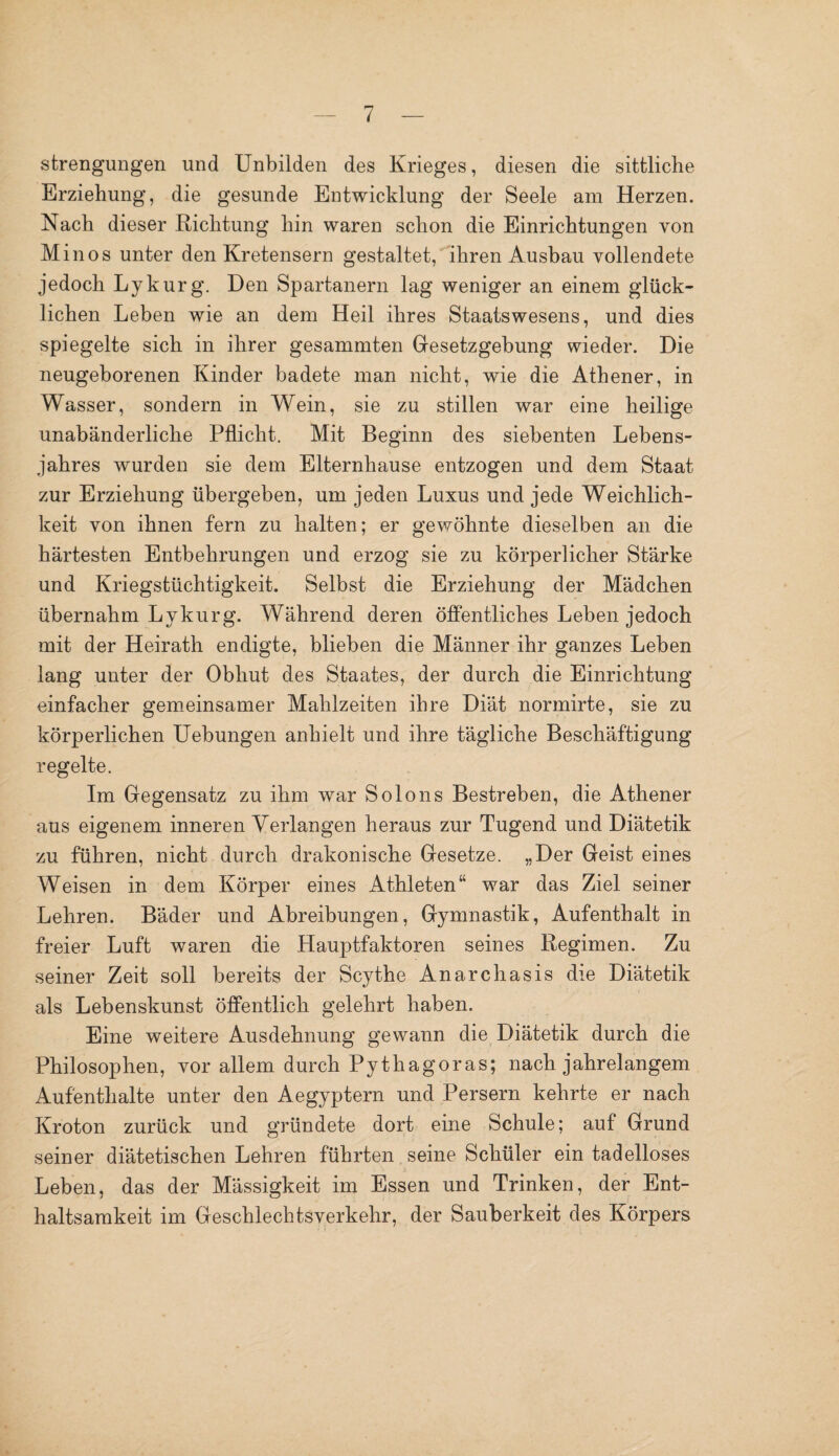 strengungen und Unbilden des Krieges, diesen die sittliche Erziehung, die gesunde Entwicklung der Seele am Herzen. Nach dieser Richtung hin waren schon die Einrichtungen von Minos unter den Kretensern gestaltet, ihren Ausbau vollendete jedoch Lykurg. Den Spartanern lag weniger an einem glück¬ lichen Leben wie an dem Heil ihres Staatswesens, und dies spiegelte sich in ihrer gesammten Gesetzgebung wieder. Die neugeborenen Kinder badete man nicht, wie die Athener, in Wasser, sondern in Wein, sie zu stillen war eine heilige unabänderliche Pflicht. Mit Beginn des siebenten Lebens¬ jahres wurden sie dem Elternhause entzogen und dem Staat zur Erziehung übergeben, um jeden Luxus und jede Weichlich¬ keit von ihnen fern zu halten; er gewöhnte dieselben an die härtesten Entbehrungen und erzog sie zu körperlicher Stärke und Kriegstüchtigkeit. Selbst die Erziehung der Mädchen übernahm Lykurg. Während deren öffentliches Leben jedoch mit der Heirath endigte, blieben die Männer ihr ganzes Leben lang unter der Obhut des Staates, der durch die Einrichtung einfacher gemeinsamer Mahlzeiten ihre Diät normirte, sie zu körperlichen Uebungen anhielt und ihre tägliche Beschäftigung regelte. Im Gegensatz zu ihm war Solo ns Bestreben, die Athener aus eigenem inneren Verlangen heraus zur Tugend und Diätetik zu führen, nicht durch drakonische Gesetze. „Der Geist eines Weisen in dem Körper eines Athleten“ war das Ziel seiner Lehren. Bäder und Abreibungen, Gymnastik, Aufenthalt in freier Luft waren die Hauptfaktoren seines Regimen. Zu seiner Zeit soll bereits der Scythe Anarchasis die Diätetik als Lebenskunst öffentlich gelehrt haben. Eine weitere Ausdehnung gewann die Diätetik durch die Philosophen, vor allem durch Pythagoras; nach jahrelangem Aufenthalte unter den Aegyptern und Persern kehrte er nach Kroton zurück und gründete dort eine Schule; auf Grund seiner diätetischen Lehren führten seine Schüler ein tadelloses Leben, das der Mässigkeit im Essen und Trinken, der Ent¬ haltsamkeit im Geschlechtsverkehr, der Sauberkeit des Körpers